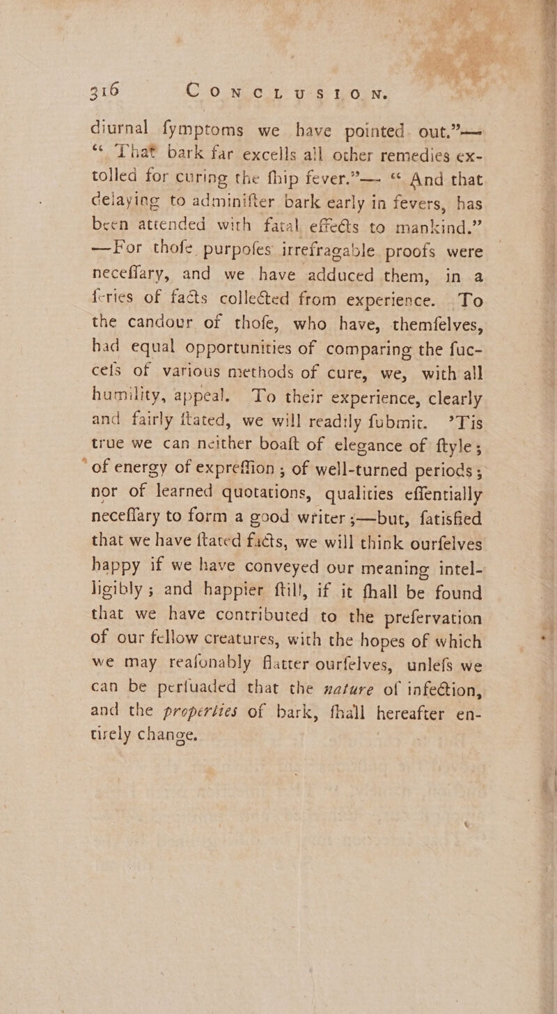 diurnal fymptoms we have pointed. out.”— “¢ That bark far excells all other remedies ex- tolled for curing the fhip fever.— © And that delaying to adminifter bark early in fevers, has been attended with fatal effets to mankind.” —For thofe purpofes irrefragable proofs were neceflary, and we have adduced them, in a icries of facts collected from experience. To the candovr of thofe, who have, themfelves, had equal opportunities of comparing the fuc- cels of various methods of cure, we, with all humility, appeal. To their experience, Clearly and fairly ftated, we will readily fubmit. °Tis true we can neither boaft of elegance of ftyle; “of energy of expreffion ; of well-turned periods ; nor of learned quotations, qualities effentially neceflary to form a good writer ;—but, fatisfied that we have {tated facts, we will think ourfelves happy if we have conveyed our meaning intel- ligibly ; and happier ftill, if it fhall be found that we have contributed to the prefervation of our fellow creatures, with the hopes of which we may reaionably flatter ourfelves, unlefs we can be pertuaded that the nature of infection, and the properties of bark, fhall hereafter en- tirely change, |