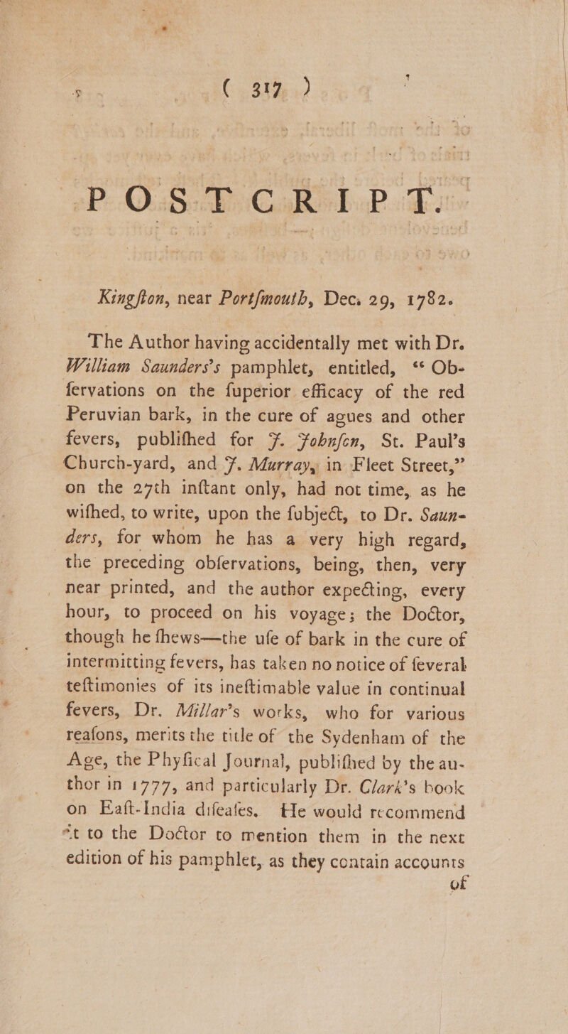 Pe aS Ay Guage PBs Kingston, near Port/mouth, Dec. 29, 1782. The Author having accidentally met with Dr. William Saunders’s pamphlet, entitled, ‘* Ob- — fervations on the fuperior efficacy of the red Peruvian bark, in the cure of agues and other fevers, publifhed for 7. Jobnfen, St. Paul’s Church-yard, and 7. Murray, in Fleet Street,” on the 27th inftant only, had not time, as he wifhed, to write, upon the fubjeét, to Dr. Saun- ders, for whom he has a very high regard, the preceding obfervations, being, then, very _ Near printed, and the author expecting, every hour, to proceed on his voyage; the Doétor, though he fhews—the ufe of bark in the cure of intermitting fevers, has taken no notice of feverah teftimonies of its ineftimable value in continual fevers, Dr. Millar’s works, who for various reafons, merits the title of the Sydenham of the Age, the Phyfical Journal, publifhed by the au- thor in 1777, and particularly Dr. Clark’s book on Eaft-India difeates. t1e would recommend — “t to the Doétor to mention them in the next edition of his pamphlet, as they contain accounts of