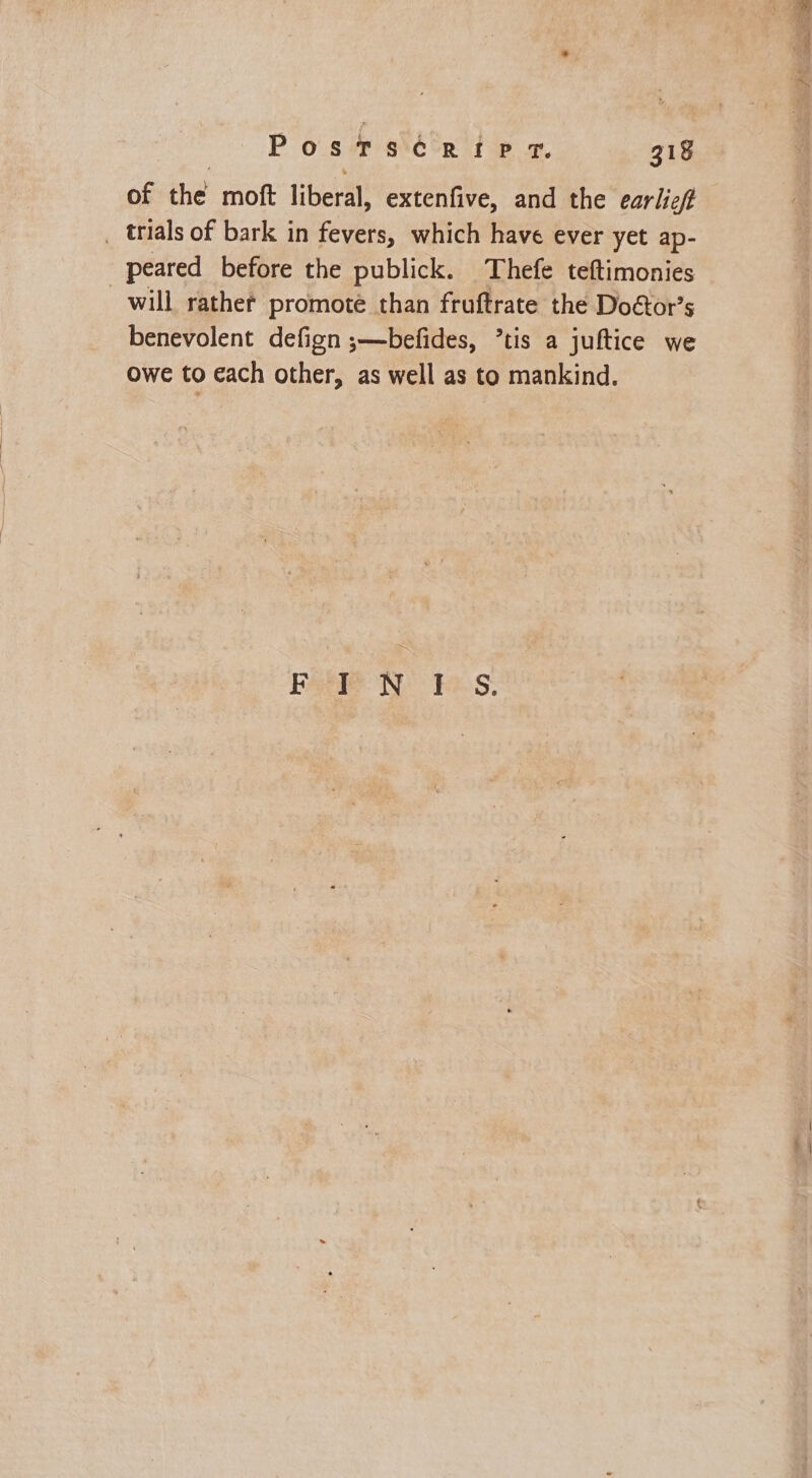 of the moft liberal, extenfive, and the earlic# _ trials of bark in fevers, which have ever yet ap- peared before the publick. Thefe teftimonies will rathet promote than fruftrate the Doétor’s benevolent defign ;—befides, ’tis a juftice we owe to each other, as well as to mankind. Bate NN: ¥e.S: