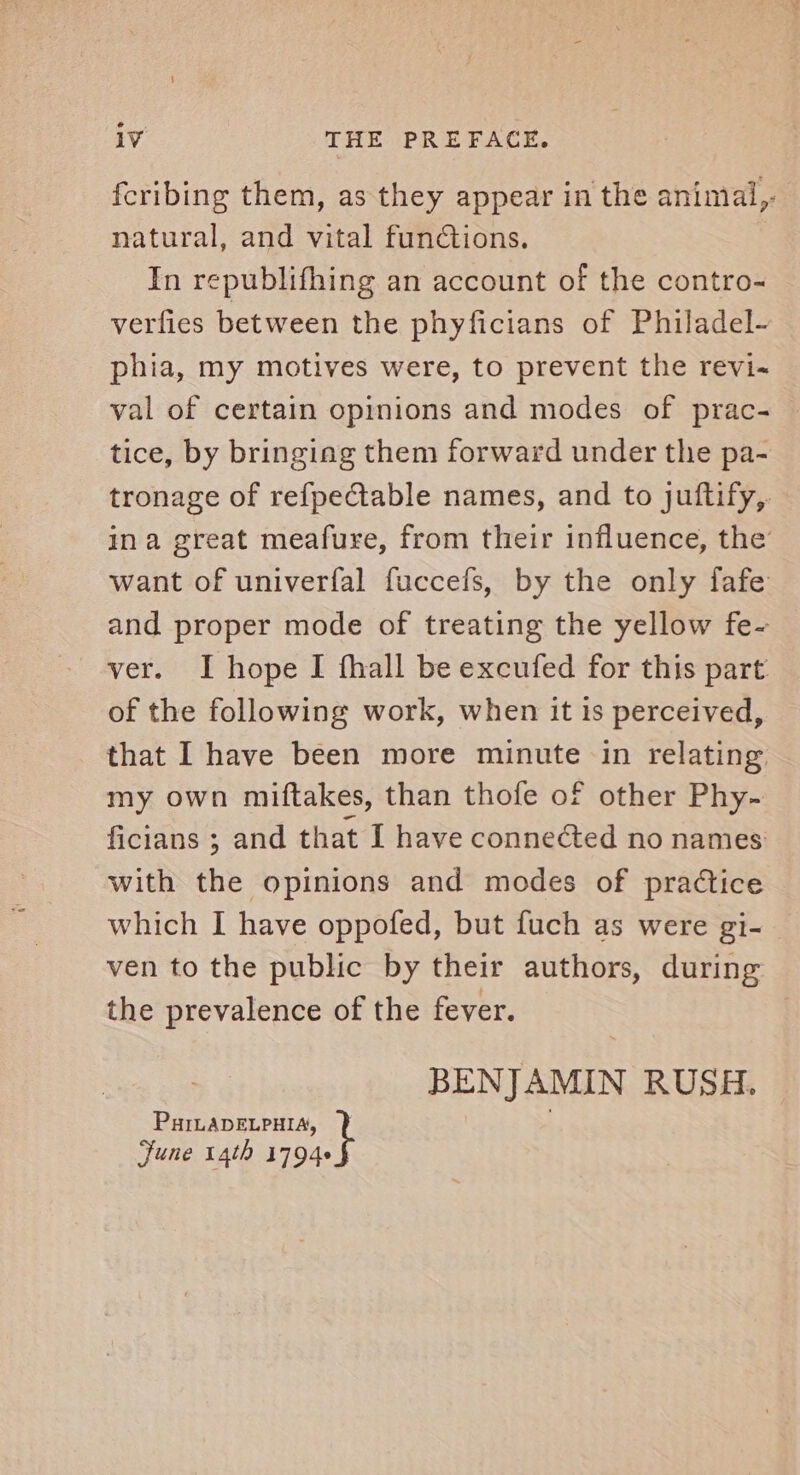 iv THE PREFACE. fcribing them, as they appear in the animal, natural, and vital functions. In republifhing an account of the contro- verfies between the phyficians of Philadel- phia, my motives were, to prevent the revi-~ val of certain opinions and modes of prac- tice, by bringing them forward under the pa- tronage of refpectable names, and to juftify,. ina great meafure, from their influence, the want of univerfal fuccefs, by the only fafe and proper mode of treating the yellow fe- ver. I hope I fhall be excufed for this part of the following work, when it is perceived, that I have been more minute in relating my own miftakes, than thofe of other Phy- ficians ; and that I have connected no names with the opinions and modes of practice which I have oppofed, but fuch as were gi- ven to the public by their authors, during the prevalence of the fever. BENJAMIN RUSH. PHILADELPHIA, June 14th net