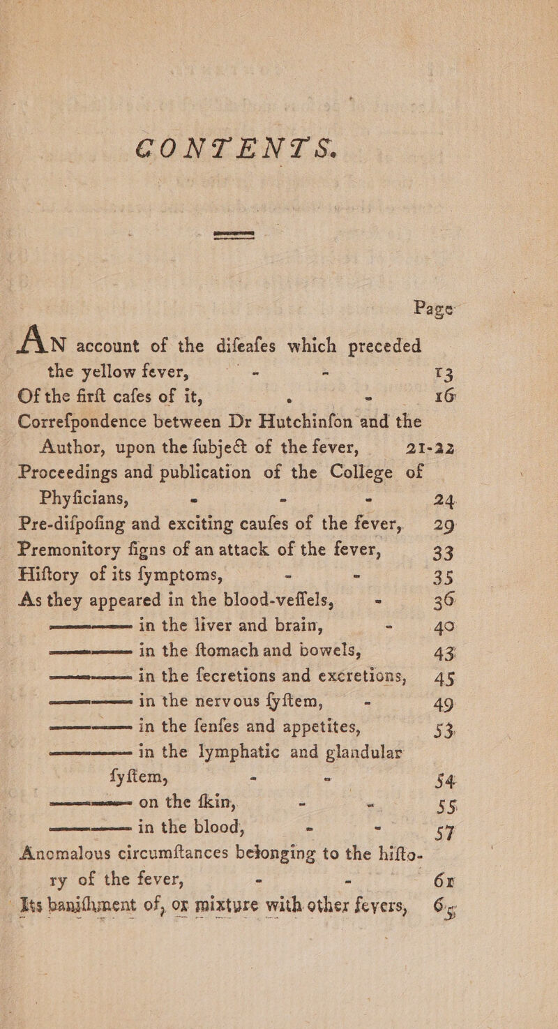 CONTENTS. Page Ai account of the difeafes which preceded the yellow fever, - - oe Of the firft cafes of it, , cet oe ee Correfpondence between Dr Hutchinfon and the Author, upon the fubject of the fever, 21-42 Proceedings and publication of the College of Phyficians, ° - - 24 Pre-difpofing and exciting caufes of the fever, 29 Premonitory figns of an attack of the fever, 33 Hiftory of its fymptoms, - - as As they appeared in the blood-veffels, = 36 woe in the liver and brain, =. 40 =n in the ftomach and bowels, 43 ——=-———-—- in the fecretions and excretions, 45 eons in the nervous fyftem, - 49 seven in the fenfes and appetites, 53, in the lymphatic and glandular fy ftem, am m, 54 ——ee on the fkin, - -, 5S in the blood, » - Cc Anomalous circumftances belonging to the hifto- ry of the fever, - 6x Its banifhment of, ox mixture with other fevers, 6