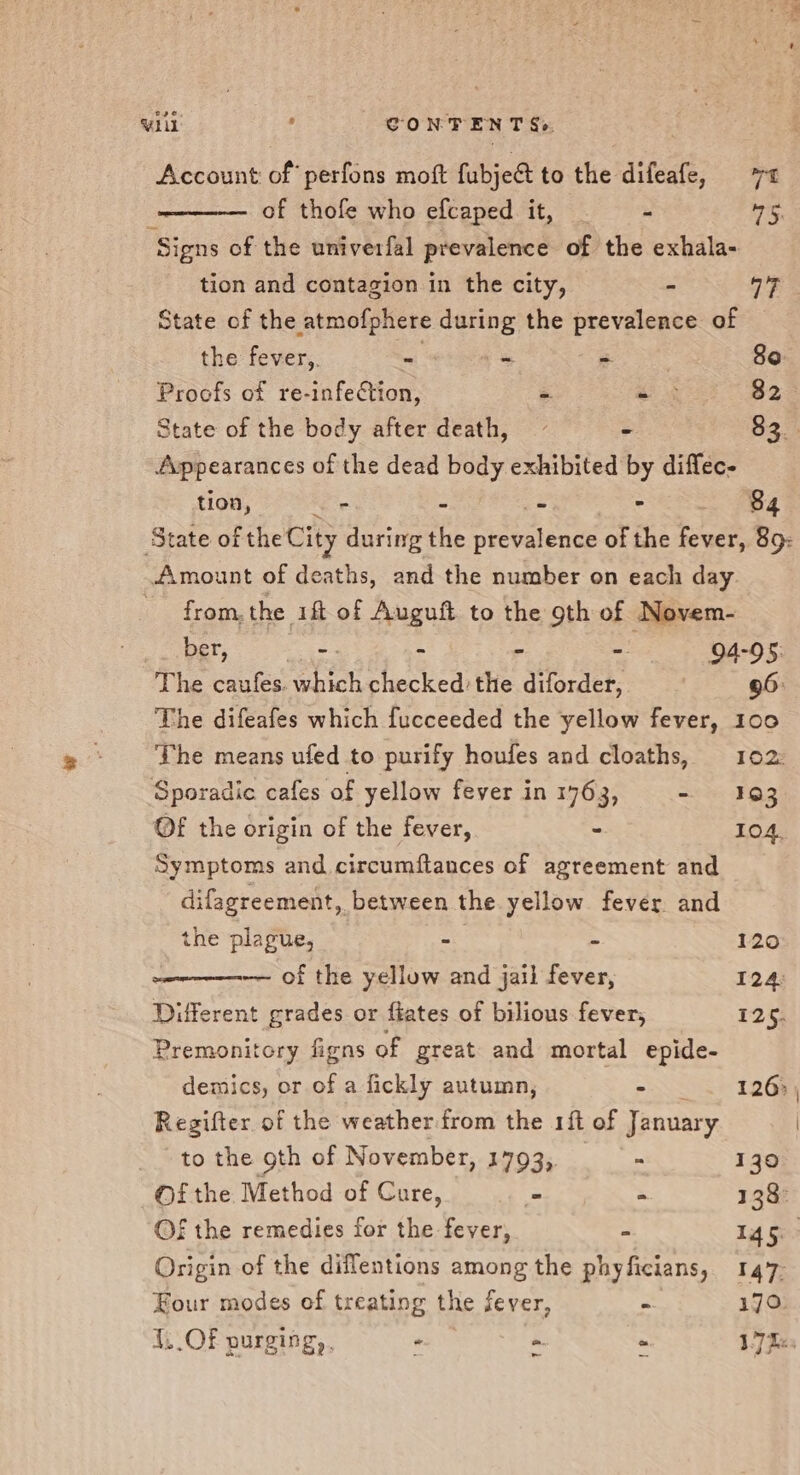 wlll: 4 CONTENT Se Account of’ perfons moft fubject to the difeate, ra of thofe who efcaped it, = « 5, Signs of the univerfal prevalence of the exhala- tion and contagion in the city, - a7 State of the atmofphere during the prevalence of the fever,. = - ea a 80: Proofs of re-infection, é e 4 82 State of the body after death, - $3. Appearances of the dead body exhibited by diffec- tion, * - - &gt; 84 State of the City Cie the prevalence of the fever, 89: Amount of deaths, and the number on each day. from, the iff of Auguft to the 9th of Novem- ber, Wnt r - 94-95: The caufes. which phecked the diforder, 96: The difeafes which fucceeded the yellow fever, 100 The means ufed to purify houfes and cloaths, 102: Sporadic cafes of yellow fever in 1763, - 193 ©f the origin of the fever, &gt; 104, Symptoms and circumftances of agreement and difagreement, between the yellow fever and the plague, - - 120 —— of the yellow and jail fever, 124: Different grades or fiates of bilious fever, 125. Premonitory figns of great and mortal epide- demics, or of a fickly autumn, S 126: Regifter of the weather from the 1ft of January to the oth of November, 1793,. : 130 Of the Method of Cure, = ‘ 138° Of the remedies for the fever, = 145: Origin of the diflentions among the phyficians, 147 Four modes of treating the fever, - 170. 1. OF purging, . - - - V7 ke ~