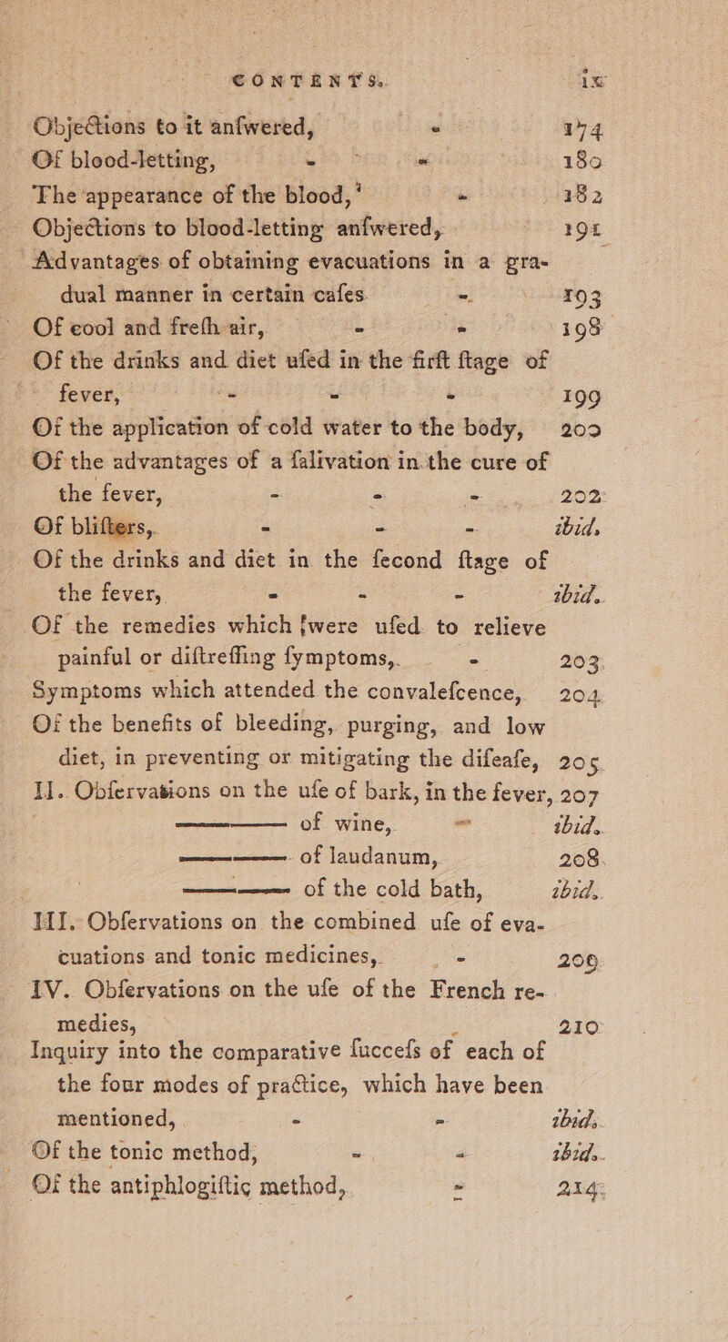 CONTENT Se. 1x ObjeGions to it anfwered, Dis a4 OF blood-letting, Bb we 180 The ‘appearance of the blood,’ - 182 Objections to blood-letting anfwered, ee 20H ~ Advantages of obtaining evacuations in a gra- dual manner in certain cafes. ee Be. Of eool and freth air, a . i98 Of the drinks and diet ufed in the firft ftage of fever, -. - ° 199 Of the application of cold water to the body, 209 Of the advantages of a falivation in.the cure of the fever, ~ - niet lee Of blifters,. &gt; - - ibid, Of the drinks and diet in the fecond ftage of the fever, - - - bid. OF the remedies which {were ufed to relieve painful or diftreffing fymptoms, ——- 203: Symptoms which attended the convalefcence, 204; Of the benefits of bleeding, purging, and low diet, in preventing or mitigating the difeafe, 205 i. Obiervasions on the ufe of bark, in the fever, 207 of wine, = ibid. —— of laudanum, 208. seem of the cold bath, tbtds. IJ. Obfervations on the combined ufe of eva- cuations and tonic medicines, gn 206 IV. Obfervations on the ufe of the French re-. medies, 210° Inquiry into the comparative fuccels of each of the four modes of practice, which have been mentioned, | - = ibid. Of the tonic method, oa P thed.. - OF the antiphlogiftic method, - alge