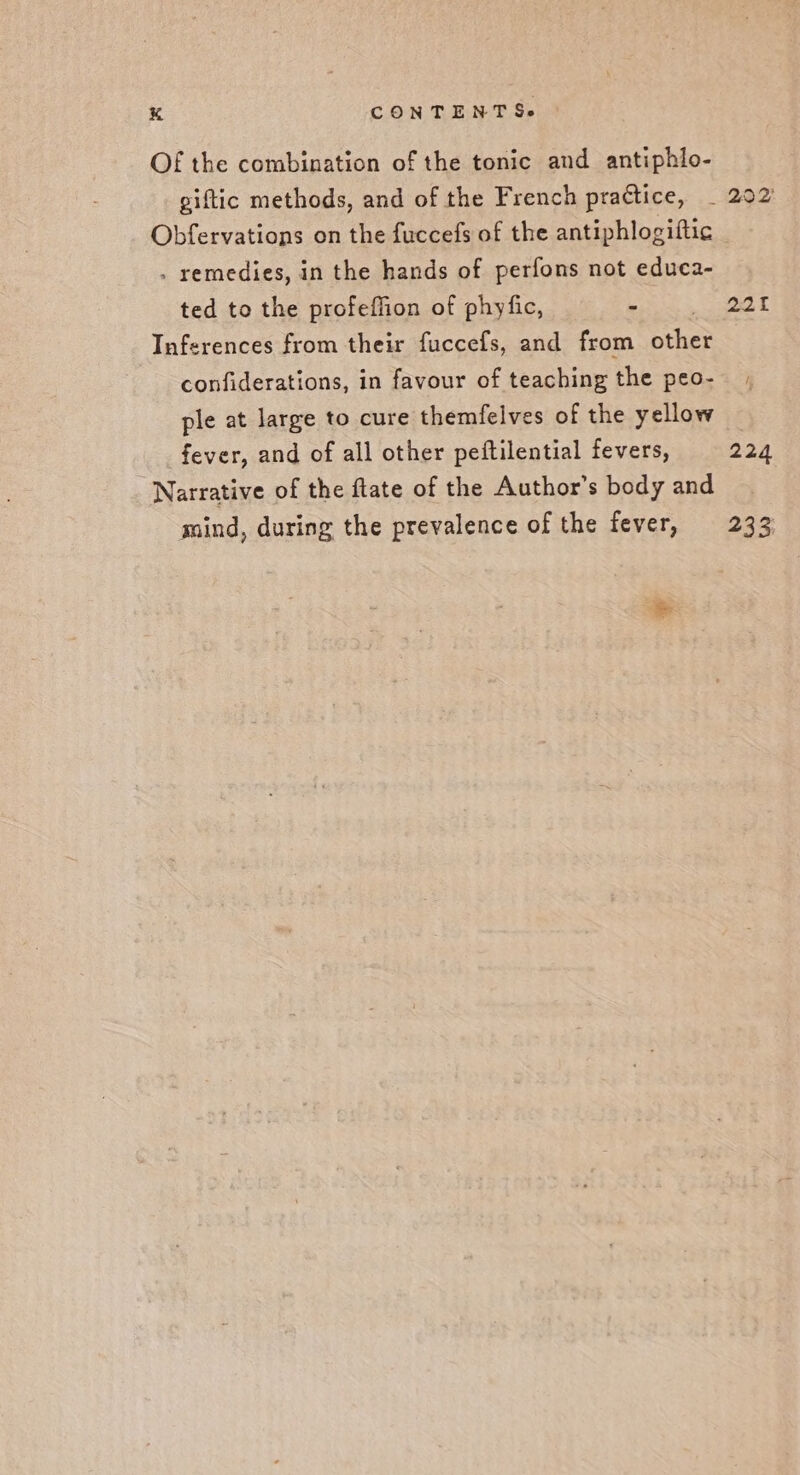 Of the combination of the tonic and antiphlo- piftic methods, and of the French practice, _ 202 Obfervations on the fuccefs of the antiphlogiftic . remedies, in the hands of perfons not educa- ted to the profeffion of phyfic, - 201 Inferences from their fuccefs, and from ether confiderations, in favour of teaching the peo-- ; ple at large to cure themfelves of the yellow fever, and of all other peftilential fevers, 224 Narrative of the flate of the Author’s body and mind, during the prevalence of the fever, 233 &amp;