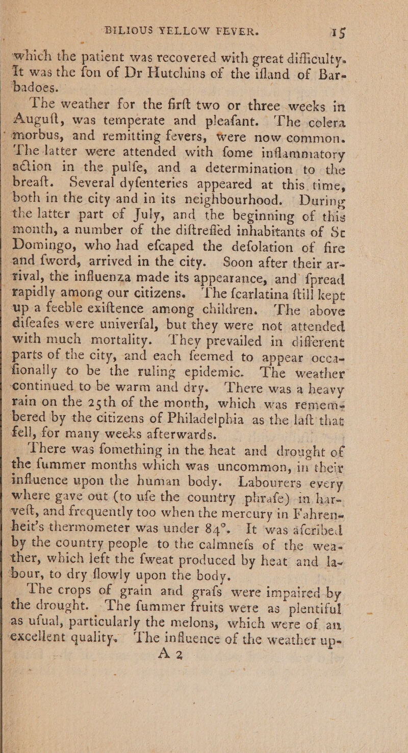 which the patient was recovered with great difficulty. Tt was the fon of Dr Hutchins of the ifland of Bar-_ ‘Dadoes. The weather for the firft two or three weeks in _ Auguft, was temperate and pleafant. The colera ‘morbus, and remitting fevers, were now common. ‘The latter were attended with fome inflammatory action in the pulfe, and a determination to the breaft. Several dyfenteries appeared at this time, both in the city and in its neighbourhood. During the latter part of July, and the beginning of thig month, a number of the diftrefled inhabitants of Se Domingo, who had efcaped the defolation of fire and {word, arrived in the city. Soon after their ar- tival, the influenza made its appearance, and’ fpread _Yapidly among our citizens. ‘The {carlatina {till kept up a feeble exiftence among children. The above éifeafes were univerfal, but they were not attended with much mortality. hey prevailed in different Parts of the city, and each feemed to appear occa- fionally to be the ruling epidemic. The weather continued to be warm and dry. There was a heavy rain on the 25th of the month, which was remems= bered by the citizens of Philadelphia as the laft that fell, for many weeks afterwards. ‘There was fomething in the heat and drought of the f{ummer months which was uncommon, in their influence upon the human body. Labourers every where gave out (to ufe the country phrafe) in har- veit, and frequently too when the mercury in Fahren- heit’s thermometer was under 84°. It was afcribed by the country people to the calmnefs of the wea- ther, which left the fweat produced by heat and. la- ‘Dour, to dry flowly upon the body. The crops of grain and grafs were impaired by the drought. ‘The fummer fruits were as plentiful as ufual, particularly the melons, which were of an excellent quality. ‘The influence of the weather up- ~ | A 2