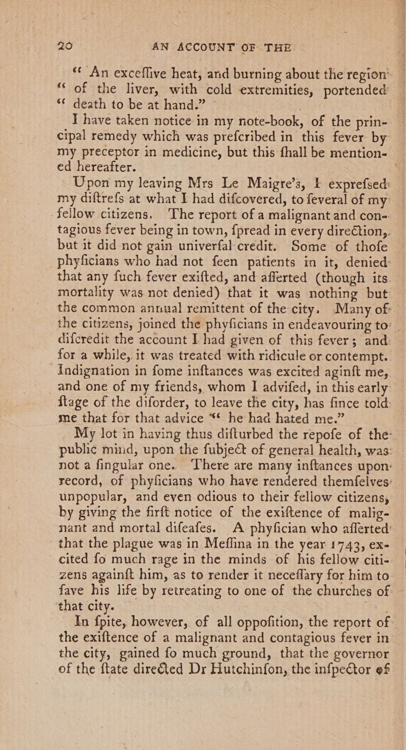 ** An exceflive heat, and burning about the region’ _ “‘ of the liver, with cold extremities, portended’ ‘* death to be at hand.” | I have taken notice in my note-book, of the prin- cipal remedy which was prefcribed in this fever by my preceptor in medicine, but this fhall be mention- ed hereafter. : Upon my leaving Mrs Le Maigre’s, I exprefsed: my diftrefs at what I had difcovered, to feveral of my fellow citizens. The report of a malignant and con- tagious fever being in town, fpread in every dire€tion,. but it did not gain univerfal credit. Some of thofe -phyficians who had not feen patients in it, denied that any fuch fever exifted, and afferted (though its. mortality was. not denied) that it was nothing but the common annual remittent of the city. Many of the citizens, joined the phyficians in endeavouring to: difcredit the account I had given of this fever; and: for a while, it was treated with ridicule or contempt. Indignation in fome inftances was excited aginft me,. and one of my friends, whom I advifed, in this early: flage of the diforder, to leave the city, has fince told: se that for that advice ** he had hated me.” My lot in having thus difturbed the repofe of the: public mind, upon the fubject of general health, was: not a fingular one. ‘There are many inftances upon: record, of phyficians who have rendered themfelves: unpopular, and even odious to their fellow citizens, by giving the firft notice of the exiftence of malig- nant and mortal difeafes. A phyfician who afferted’ that the plague was in Meflina in the year 1743, ex- cited fo much rage in the minds of his fellow citi- zens again{t him, as to render it neceflary for him to fave his life by retreating to one of the churches of ‘that city. ci In fpite, however, of all oppofition, the report of the exiftence of a malignant and contagious fever in the city, gained fo much ground, that the governor of the ftate direéted Dr Hutchinfon, the infpeCtor of