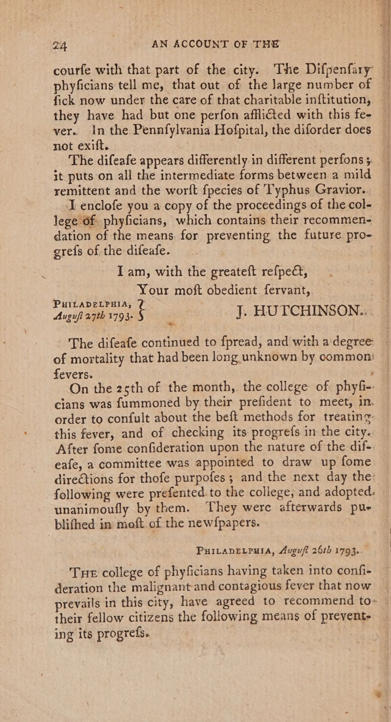 courfe with that part of the city. The Difpenfary — phyficians tell me, that out of the large number of a fick now under the care of that charitable inftitution, they have had but one perfon afflifted with this fe- ver. In the Pennfylvania Hofpital, the diforder does not exift.. The difeafe appears differently in different perfons 5. it puts on all the intermediate forms between a mild remittent and the worft fpecies of T'yphus Gravior.. I enclofe you a copy of the proceedings of the col- lege Of. phyficians, which contains their recommen- dation of the means. for preventing the future. pro- grefs of the difeafe. I am, with the greateft refpect, Your moft obedient fervant,. paar oar N: J. HUTCHINSON.. The difeafe continued to fpread, and with adegree - of mortality that had been long unknown by common: fevers. On the 25th of the month,. the college of phyfi-- cians was f{ummoned by their prefident to meet, in. order to confult about the beft methods for treating this fever, and of checking its progrefs in the city.. After fome confideration upon the nature of the dif-. eafe, a committee was appointed to draw up fome dire€tions for thofe purpofes ; and the next day the: following were prefented. to the college, and adopted. - unanimoufly by them. They were afterwards pus blifhed in moft of the newfpapers. PuILADELPHIA, Augufl 26th 1793. Tue college of phyficians having taken into confi- deration the malignant-and contagious fever that now prevails in this city, have agreed to recommend to- their fellow citizens the following means of prevent- ing its progrefs. St otk