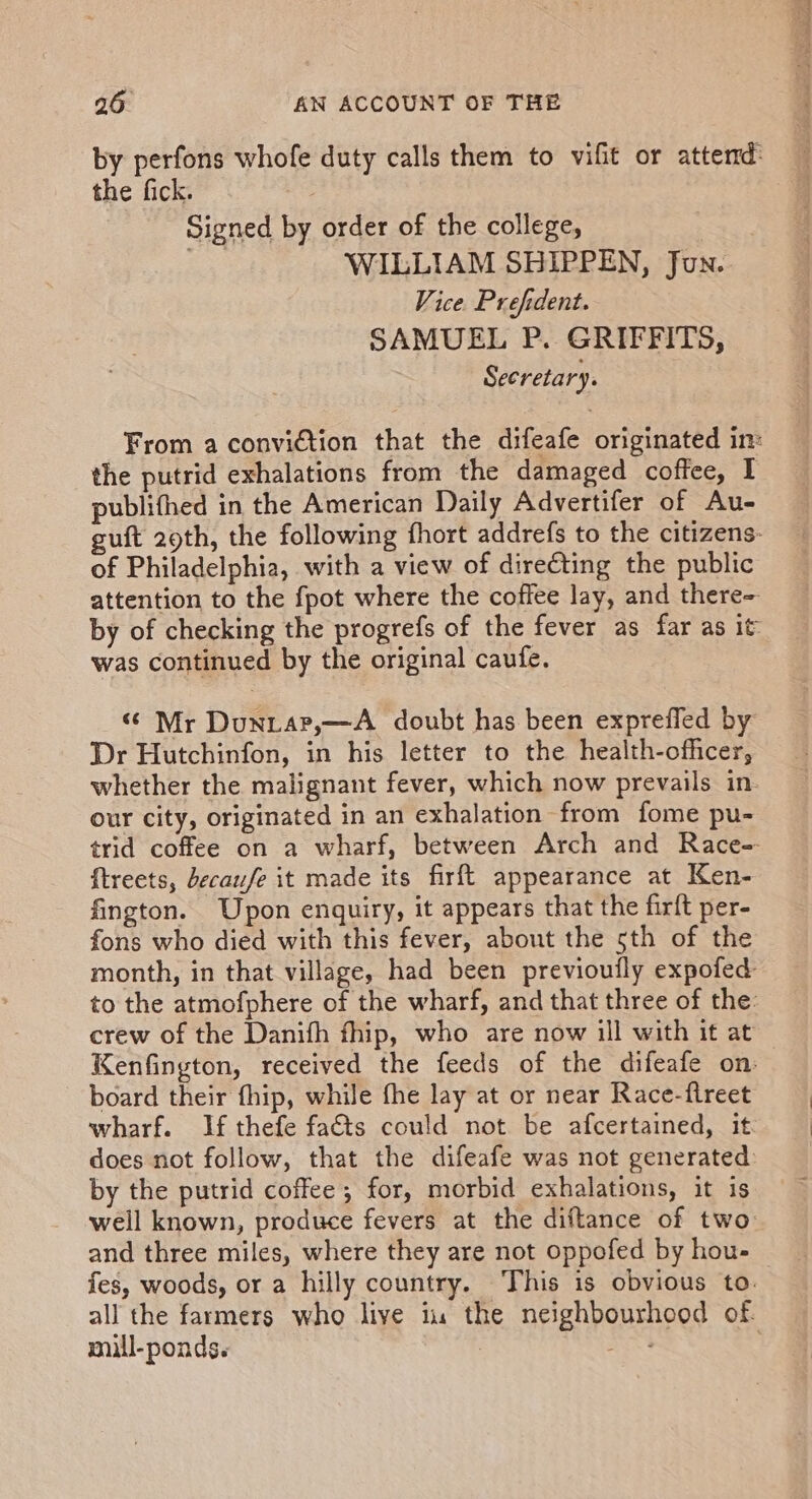 by perfons whofe duty calls them to vifit or attend: the fick. Signed by order of the college, ae WILLIAM SHIPPEN, Jun. Vice. Prefident. SAMUEL P. GRIFFITS, Secretary. From a conviction that the difeafe originated in: the putrid exhalations from the damaged coffee, I publithed in the American Daily Advertifer of Au- uft 29th, the following fhort addrefs to the citizens- of Philadelphia, with a view of directing the public attention to the fpot where the coffee lay, and there- by of checking the progrefs of the fever as far as it was continued by the original caufe. “ Mr Duniar,—A doubt has been expreffled by Dr Hutchinfon, in his letter to the health-officer, whether the malignant fever, which now prevails in. our city, originated in an exhalation from fome pu- trid coffee on a wharf, between Arch and Race- {treets, decaufe it made its firft appearance at Ken- fington. Upon enquiry, it appears that the firft per- fons who died with this fever, about the 5th of the month, in that village, had been previoufly expofed to the atmofphere of the wharf, and that three of the: crew of the Danifh fhip, who are now ill with it at Kenfington, received the feeds of the difeafe on board their fhip, while fhe lay at or near Race-ftreet wharf. If thefe fats could not be afcertained, it. does not follow, that the difeafe was not generated: by the putrid coffee ; for, morbid exhalations, it is well known, produce fevers at the diftance of two and three miles, where they are not oppofed by hou- fes, woods, or a hilly country. This is obvious to. all the farmers who live iu the neighbourhood of.