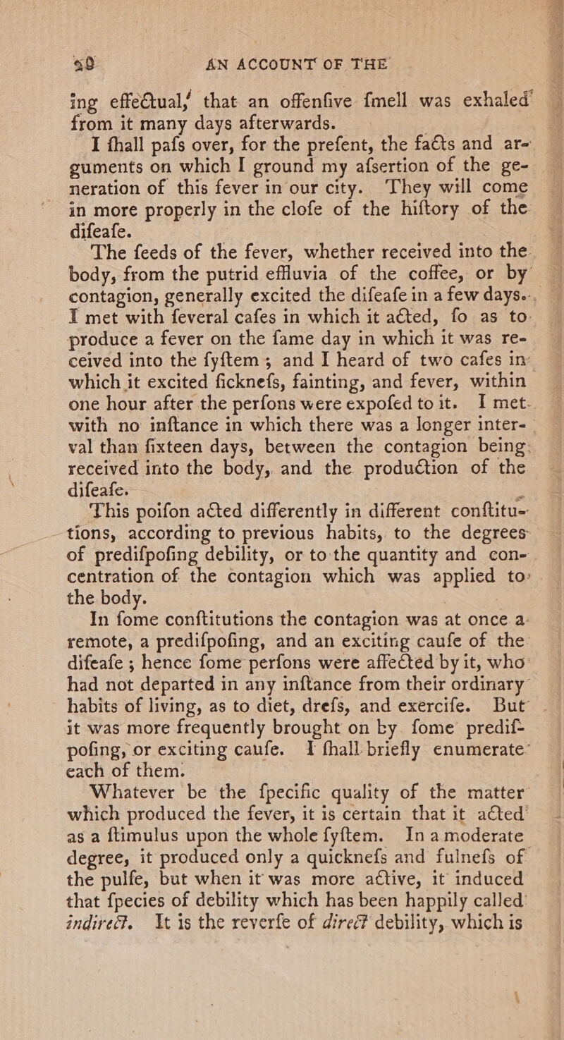 ing effectual, that an offenfive fmell was exhaled’ from it many days afterwards. Es Ee I fhall pafs over, for the prefent, the facts and ar- guments on which I ground my afsertion of the ge- neration of this fever in our city. They will come in more properly in the clofe of the hiftory of the difeafe. 2 The feeds of the fever, whether received into the body, from the putrid effluvia of the coffee, or by contagion, generally excited the difeafe in a few days... I met with feveral cafes in which it acted, fo as to: produce a fever on the fame day in which it was re- ceived into the fyftem ; and I heard of two cafes in: which it excited ficknefs, fainting, and fever, within one hour after the perfons were expofed to it. I met. with no inftance in which there was a longer inter- val than fixteen days, between the contagion being: received into the body, and the production of the difeafe. - This poifon acted differently in different conftitu- tions, according to previous habits, to the degrees of predifpofing debility, or to the quantity and con- centration of the contagion which was applied to: the body. In fome conftitutions the contagion was at once a: remote, a predifpofing, and an exciting caufe of the difeafe ; hence fome perfons were affected by it, who had not departed in any inftance from their ordinary habits of living, as to diet, drefs, and exercife. But it was more frequently brought on ky fome predif- pofing, or exciting caufe. TI fhall briefly enumerate’ each of them. Whatever be the fpecific quality of the matter which produced the fever, it is certain that it ated as a {timulus upon the whole fyftem. In a moderate degree, it produced only a quicknefs and fulnefs of the pulfe, but when it was more active, it induced that fpecies of debility which has been happily called’ indire?. At is the reverfe of direc? debility, which is