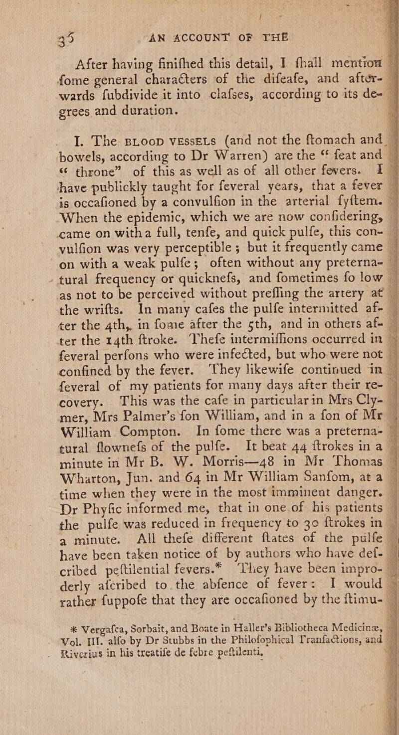 \ j After having finifhed this detail, I fhall mention é fome general charaéters of the difeafe, and after- — wards fubdivide it into clafses, according to its de- — I. The Bioop vEssEts (and not the ftomach and ~ bowels, according to Dr Warren) are the “ feat and — “ throne” of this as well as of all other fevers. 2 have publickly taught for feveral years, that a fever — is occafioned by a convulfion in the arterial fyftem. ~ When the epidemic, which we are now confidering, — vulfion was very perceptible ; but it frequently came — on with a weak pulfe; often without any preterna- tural frequency or quicknefs, and fometimes fo low as not to be perceived without prefling the artery at — the wrifts. In many cafes the pulfe intermitted af-_ ter the ath, in fome after the 5th, and in others af- — ter the rath ftroke. Thefe intermiflions occurred in feveral perfons who were infected, but who were not — confined by the fever. They likewife continued in_ feveral of my patients for many days after their re-_ covery. This was the cafe in particularin Mrs Cly- mer, Mrs Palmer’s fon William, and in a fon of Mr — William Compton. In fome there was a preterna= — tural flownefs of the pulfe. It beat 44 ftrokes in a minute in Mr B. W. Morris—48 in Mr Thomas Wharton, Jun. and 64 in Mr William Sanfom, at a time when they were in the most imminent danger. Dr Phyfic informed me, that in one of his patients the pulfe was reduced in frequency to 30 ftrokes in chia cS AN a a ie SN a Meee ws P=. hat ‘Cm — , ~% ue , a 7 5 —_ yw ‘ In sabianid sil os Latta peal Mile a i illo ie sic have been taken notice of by authors who have def- cribed peftilential fevers.* They have been impro- derly aicribed to the abfence of fever: I would rather f{uppofe that they are occafioned by the ftimu- — bind Es * Vergafca, Sorbait, and Boate in Haller’s Bibliotheca Medicinz, 5 Vol. HI. alfo by Dr Stubbs in the Philofophical Tranfactions, and — Riverius in his treatife de febre peftilenti, G