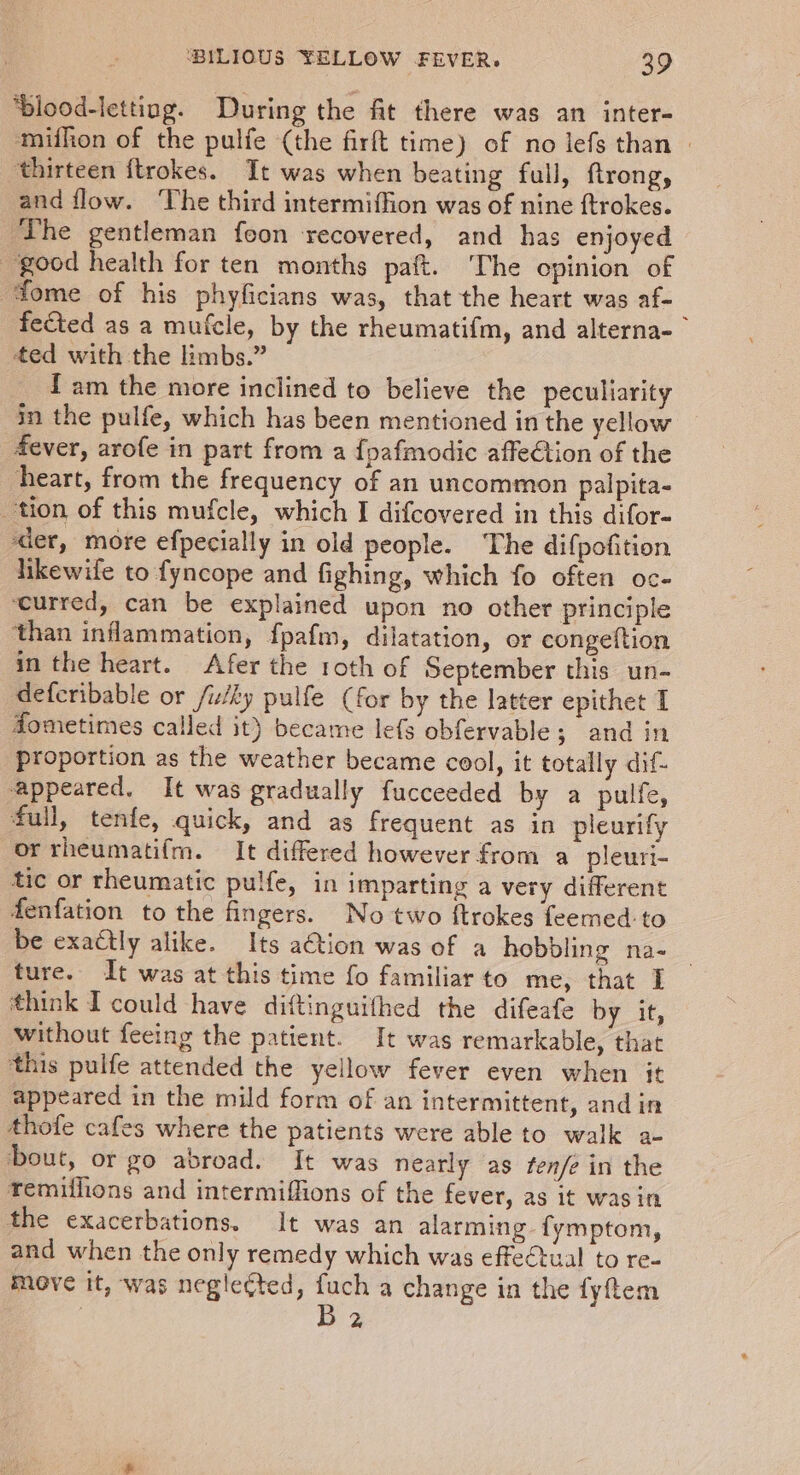 ‘blood-letting. During the fit there was an inter- mifhion of the pulfe (the firft time) of no lefs than | ‘thirteen ftrokes. It was when beating full, ftrong, and flow. The third intermiffion was of nine ftrokes. ‘The gentleman feon recovered, and has enjoyed good health for ten months paft. The opinion of fome of his phyficians was, that the heart was af- fected as a mufcle, by the rheumatifm, and alterna- ted with the limbs.” {am the more inclined to believe the peculiarity in the pulfe, which has been mentioned in the yellow fever, arofe in part from a {pafmodic affe€tion of the heart, from the frequency of an uncommon palpita- tion of this mufcle, which I difcovered in this difor- ‘der, more efpecially in old people. The difpofition likewife to fyncope and fighing, which fo often oc- ‘curred, can be explained upon no other principle ‘than inflammation, fpafm, dilatation, or congeftion in the heart. Afer the roth of September this un- deferibable or /iky pulfe (for by the latter epithet 1 dometimes called it) became lefs obfervable; and in proportion as the weather became cool, it totally dif- appeared. It was gradually fucceeded by a pulfe, full, tenfe, quick, and as frequent as in pleurify orrheumatifm. It differed however from a pleuri- tic or rheumatic pulfe, in imparting a very different fenfation to the fingers. No two ftrokes feemed:to be exactly alike. Its ation was of a hobbling na- ture. It was at this time fo familiar to me, that £ think I could have diftinguithed the difeafe by it, without feeing the patient. It was remarkable, that this pulfe attended the yellow fever even when it appeared in the mild form of an intermittent, and in thofe cafes where the patients were able to walk a- bout, or go abroad. It was nearly as fen/e in the remiilions and intermiffions of the fever, as it was in the exacerbations. It was an alarming fymptom, and when the only remedy which was effectual to re- move it, was negle¢ted, fuch a change in the fyftem | B 2