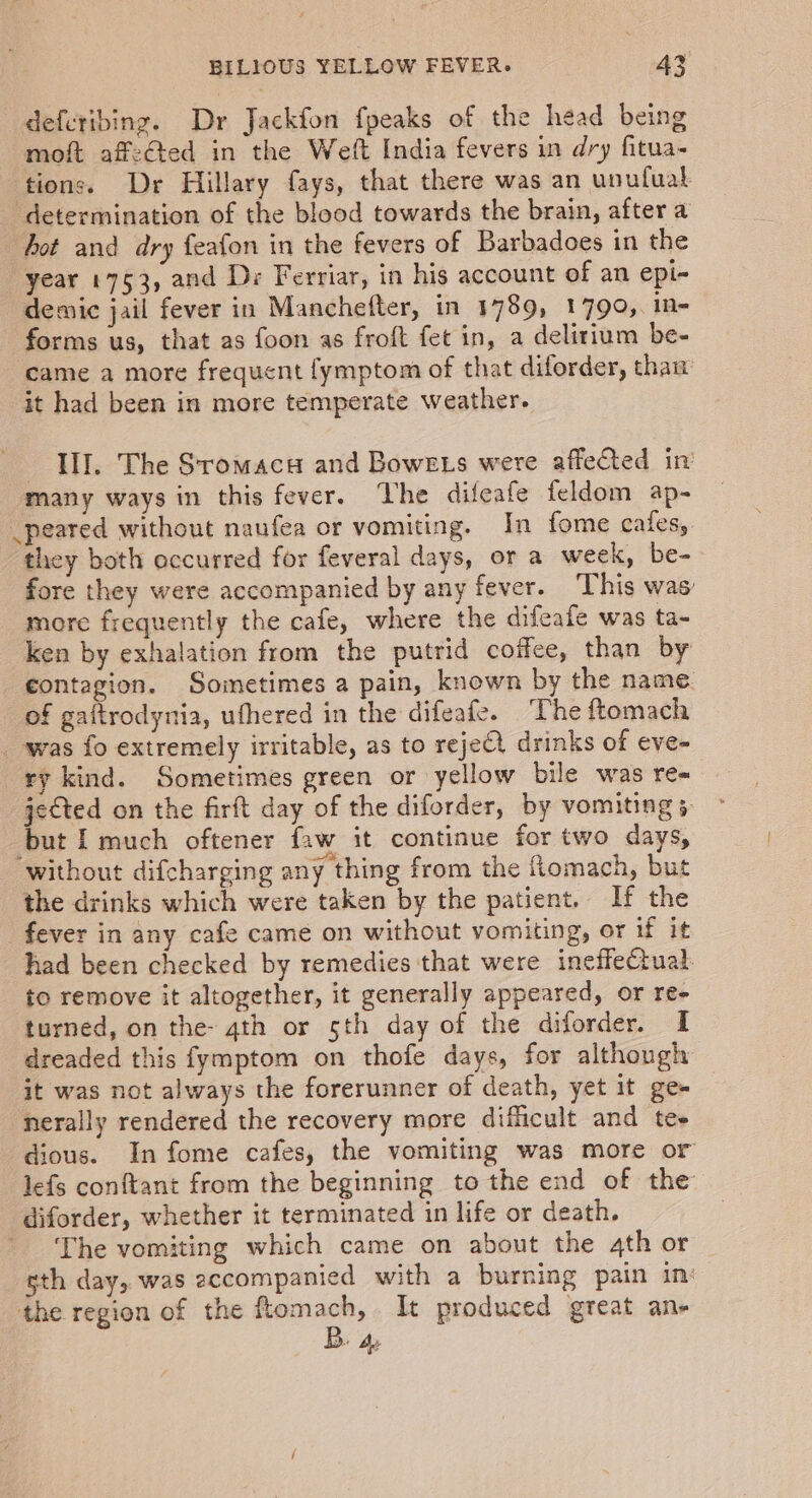 defetibing. Dr Jackfon fpeaks of the head being moft affected in the Weft India fevers in dry fitua- tions. Dr Hillary fays, that there was an unufual determination of the blood towards the brain, after a hot and dry feafon in the fevers of Barbadoes in the year 1753, and De Ferriar, in his account of an epi- demic jail fever in Manchefter, in 1789, 1790, in- forms us, that as foon as froft fet in, a delirium be- came a more frequent fymptom of that diforder, than it had been in more temperate weather. III. The Sromaca and Bowes were affected in many ways in this fever. Vhe difeafe feldom ap- _peared without naufea or vomiting. In fome cafes, they both occurred for feveral days, or a week, be- fore they were accompanied by any fever. This was more frequently the cafe, where the difeafe was ta- ken by exhalation from the putrid coffee, than by contagion. Sometimes a pain, known by the name of gaftrodynia, ufhered in the difeafe. The ftomach _-was fo extremely irritable, as to rejeQ drinks of eve- ry kind. Sometimes green or yellow bile was re= jected on the firft day of the diforder, by vomiting 5. but I much oftener faw it continue for two days, without difcharging any thing from the fiomach, but the drinks which were taken by the patient. If the fever in any cafe came on without vomiting, or if it had been checked by remedies that were ineffectual. to remove it altogether, it generally appeared, or re- turned, on the- qth or sth day of the diforder. I dreaded this fymptom on thofe days, for although it was not always the forerunner of death, yet it ge- nerally rendered the recovery more difficult and tee dious. In fome cafes, the vomiting was more or lefs conftant from the beginning to the end of the diforder, whether it terminated in life or death. The vomiting which came on about the 4th or sth day, was accompanied with a burning pain in: the region of the ftomach, It produced great an- B. a