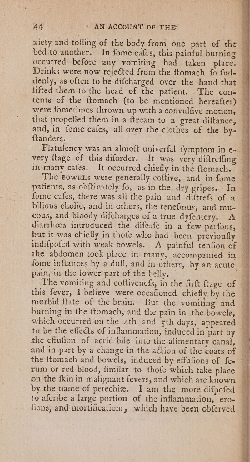 xiety and tofling of the body from one part of the 7 bed to another. In fome cafes, this painful burning — occurred before any vomiting had taken place. ~ Drinks were now rejected from the ftomach fo fud- | denly, as often to be difcharged over the hand that lifted them to the head of the patient. The con- — tents of the ftomach (to be mentioned hereafter) q were fometimes thrown up with a convulfive motion, that propelled them in a ftream to a great diftance, — _ and, in fome cafes, all over the clothes of the by- © {tanders. 4 Flatulency was an almoft univerfal fymptom in e- — very ftage of this diforder. It was very diftrefling - in-many cafes. It occurred chiefly in the ftomach. @ The Bowkxs were generally coftive, and in fome ~ patients, as obftinately fo, asin the dry gripes.. In fome cafes, there was all the pain and diftrefs of a bilious cholic, and in others, the tenefmus, and mu- _ cous, and bloody difcharges of a true dyfentery. A diarrhoea introduced the difeafe in a few perfons, a but it was chiefly in thofe who had been previoufly indifpofed with weak bowels. A painful tenfion of the abdomen took place in many, accompanied. in 9 tome inftances by a dull, and in others, by an acute | pain, in the lower part of the belly. 4 ‘The vomiting and coftiveneds, in the firft ftage of —~ this fever, 1 believe were occafioned chiefly by the — morbid ftate of the brain. But the vomiting and burning in the ftomach, and the pain in the bowels, — which occurred on the 4th and 5th days, appeared | to be the effects of inflammation, induced in part by ~ the effufion of acrid bile into the alimentary canal, and in part by a change in the a€tion of the coats of the ftomach and bowels, induced by effufions of fe- rum or red blood, fimilar to thofe which take place on the fkinin malignant fevers, and which are known | by the name of petechi. I am the more difpofed — to afcribe a large portion of the inflammation, ero- ~ fions, and mortification, which have been obferved |