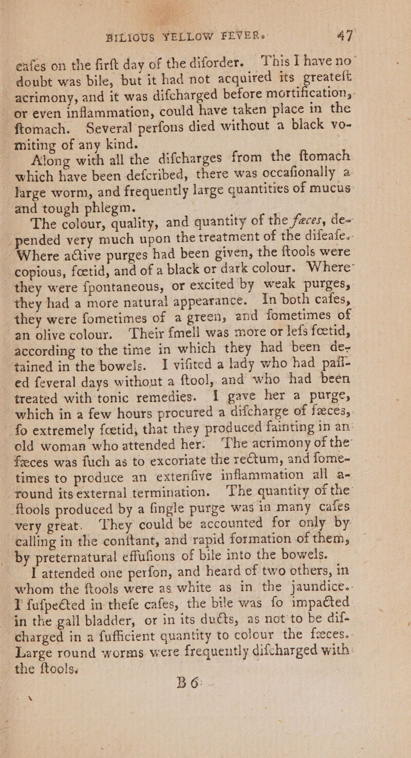 eafes on the firft day of the diforder. This L have no doubt was bile, but it had not acquired its greatelt acrimony, and it was difcharged before mortification, or even inflammation, could have taken place in the ftomach. Several perfons died without a black vo- miting of any kind. Along with all the difcharges from the ftomach which have been defcribed, there was occafionally a: large worm, and frequently large quantities of mucus: and tough phlegm. The colour, quality, and quantity of the faces, de~ pended very much upon the treatment of the difeafe.. ‘Where active purges had been given, the ftools were copious, foetid, and of a black or dark colour. Where’ they were {pontaneous, or excited by weak purges, they had a more natural appearance. In both cafes, they were fometimes of a green, and fometimes of an olive colour. ‘Their fmell was more or lefs feetid, according to the time in which they had been de- tained in the bowels. I vifited a lady who had pail- ed feveral days without a ftool,,and who had been treated with tonic remedies. I gave her a purge, which in a few hours procured a difcharge of faces,. fo extremely fcetid, that they produced fainting in an’ old woman who attended her. ‘The acrimony of the feeces was fuch as to excoriate the reCtum, and fome- times to produce an extenfive inflammation all a- round its external termination. The quantity of the -ftools produced by a fingle purge was in many cafes very great. They could be accounted for only by calling in the conftant, and rapid formation of them, _ by preternatural effufions of bile into the bowels. I attended one perfon, and heard of two others, in whom the ftools were as white as in the jaundice.- V fufpeéted in thefe cafes, the bile was fo impacted in the gall bladder, or in its duéts, as not to be dif- charged in a fufficient quantity to colour the feces. Large round worms were frequently difcharged with: the ftools. | BO: X