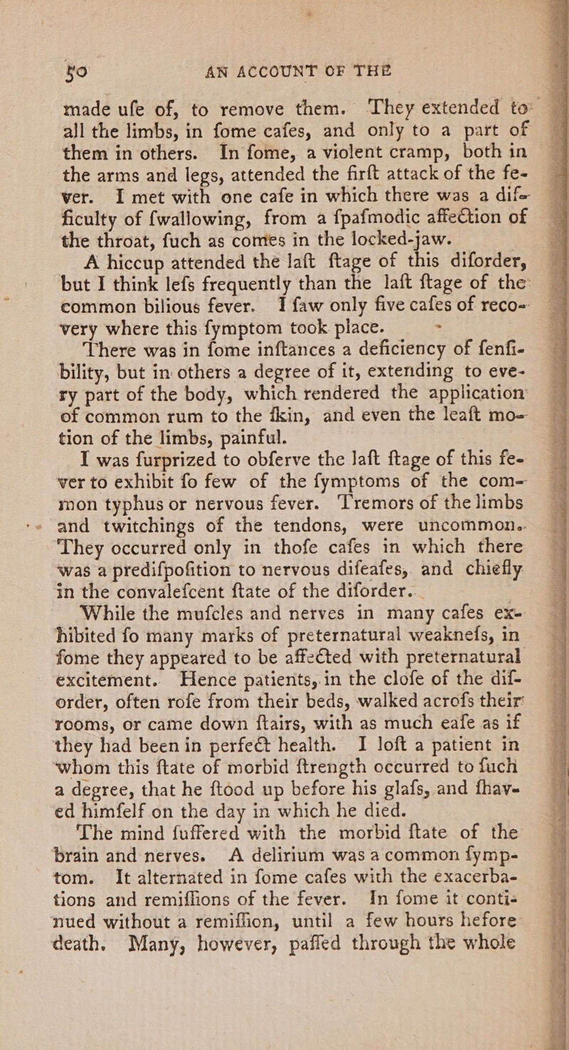 made ufe of, to remove them. They extended to P all the limbs, in fome cafes, and only to a part of the arms and legs, attended the firft attack of the fe- ver. I met with one cafe in which there was a dif ficulty of {wallowing, from a fpafmodic affection of the throat, fuch as comes in the locked-jaw. A hiccup attended the laft ftage of this diforder, but I think lefs frequently than the laft ftage of the common bilious fever. 1 faw only five cafes of reco- very where this fymptom took place. &gt; There was in fome inftances a deficiency of fenfi- bility, but in others a degree of it, extending to eve- ry part of the body, which rendered the application of common rum to the fkin, and even the leaft mo= tion of the limbs, painful. I was furprized to obferve the laft ftage of this fe- ver to exhibit fo few of the fymptoms of the com- mon typhus or nervous fever. ‘Tremors of the limbs They occurred only in thofe cafes in which there was a predifpofition to nervous difeafes, and chiefly in the convalefcent ftate of the diforder. 3 While the mufcles and nerves in many cafes ex- hibited fo many marks of preternatural weaknefs, in fome they appeared to be affected with preternatural excitement. Hence patients,.in the clofe of the dif- order, often rofe from their beds, walked acrofs their rooms, or came down ftairs, with as much eafe as if they had been in perfe@t health. I loft a patient in whom this ftate of morbid ftrength occurred to fuch a degree, that he ftood up before his glafs, and fhav- ed himfelf on the day in which he died. The mind fuffered with the morbid ftate of the brain and nerves. A delirium was a common fymp- tom. It alternated in fome cafes with the exacerba- tions and remiflions of the fever. In fome it conti- nued without a remiflion, until a few hours hefore death. Many, however, paffed through the whole