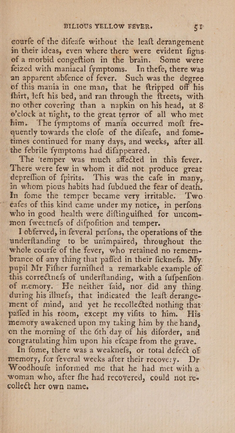 in their ideas, even where there were evident figns. of a morbid congeftion in the brain. Some were feized with maniacal fymptoms. In thefe, there was an apparent abfence of fever. Such was the degree of this mania in one man, that he ftripped off his fhirt, left his bed, and ran through the ftreets, with. no other covering than a napkin on his head, at 8 o'clock at night, to the great terror of all who met him. The fymptoms of mania occurred moft fre- quently towards the clofe of the difeafe, and fome- times continued for many days, and weeks, after all the febrile fymptoms had difappeared. The ‘temper was much affefted in this fever. There were few in whom it did not produce great depreflion of fpinits. ‘This was the cafe in many, . in whom pious habits had fubdued the fear of death. In fome the temper became very irritable’ Two — who in good health were diftinguifhed for uncom-- mon f{weetnefs of difpofition and temper. I obferved, in feveral perfons, the operations of the: underftanding to be unimpaired, throughout the whole courfe of the fever, who retained no remem- brance of any thing that paffed in their ficknefs. My. pupil Mr Fifher furnifhed a remarkable example of of memory. He neither faid, nor did any thing. during his illnefs, that indicated the leaft derange-. ment of mind, and yet he recolle@ted nothing that on the morning of the 6th day. of his diforder, and congratulating him upon his efcape from the grave. In fome, there was a weaknefs,. or total defect of: Woodhoufe informed me that he had met witha collect her own name,