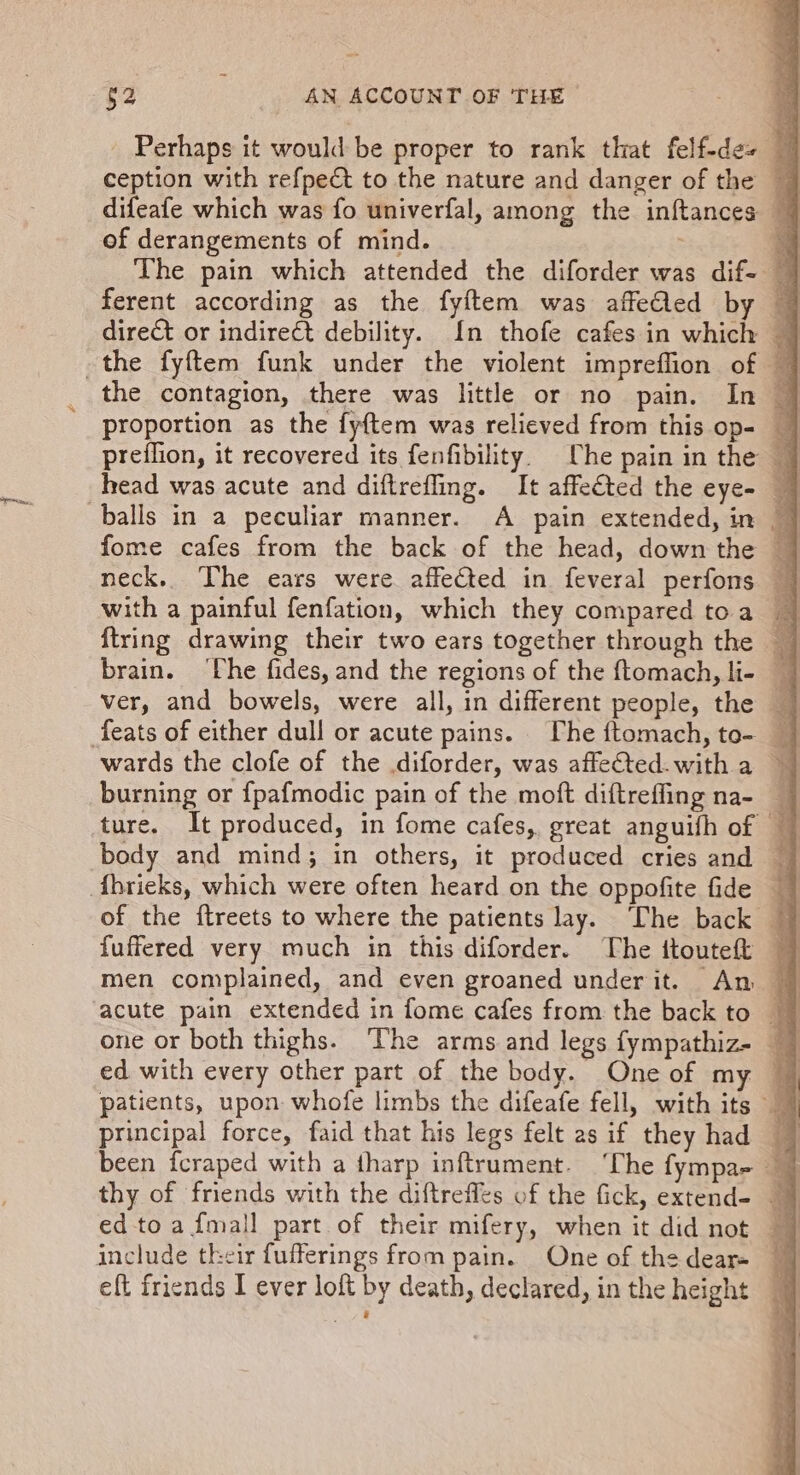 Perhaps it would be proper to rank that felf-de+ 4 difeafe which was fo univerfal, among the inftances 7 of derangements of mind. e The pain which attended the diforder was dif- | ferent according as the fyftem was affeed by 7 direct or indirect debility. {In thofe cafes in which — proportion as the fyftem was relieved from this op- preflion, it recovered its fenfibility. Che pain in the head was acute and diftrefling. It affected the eye- — fome cafes from the back of the head, down the — neck. The ears were affected in feveral perfons — with a painful fenfation, which they compared toa _ brain. ‘The fides, and the regions of the ftomach, li- — ver, and bowels, were all, in different people, the — wards the clofe of the diforder, was affeCted.with a ~ burning or {pafmodic pain of the moft diftreffing na- _ fuffered very much in this diforder. The ftouteft men complained, and even groaned underit. An — acute pain extended in fome cafes from the back to — patients, upon whofe limbs the difeafe fell, with its eft friends I ever loft by death, declared, in the height |