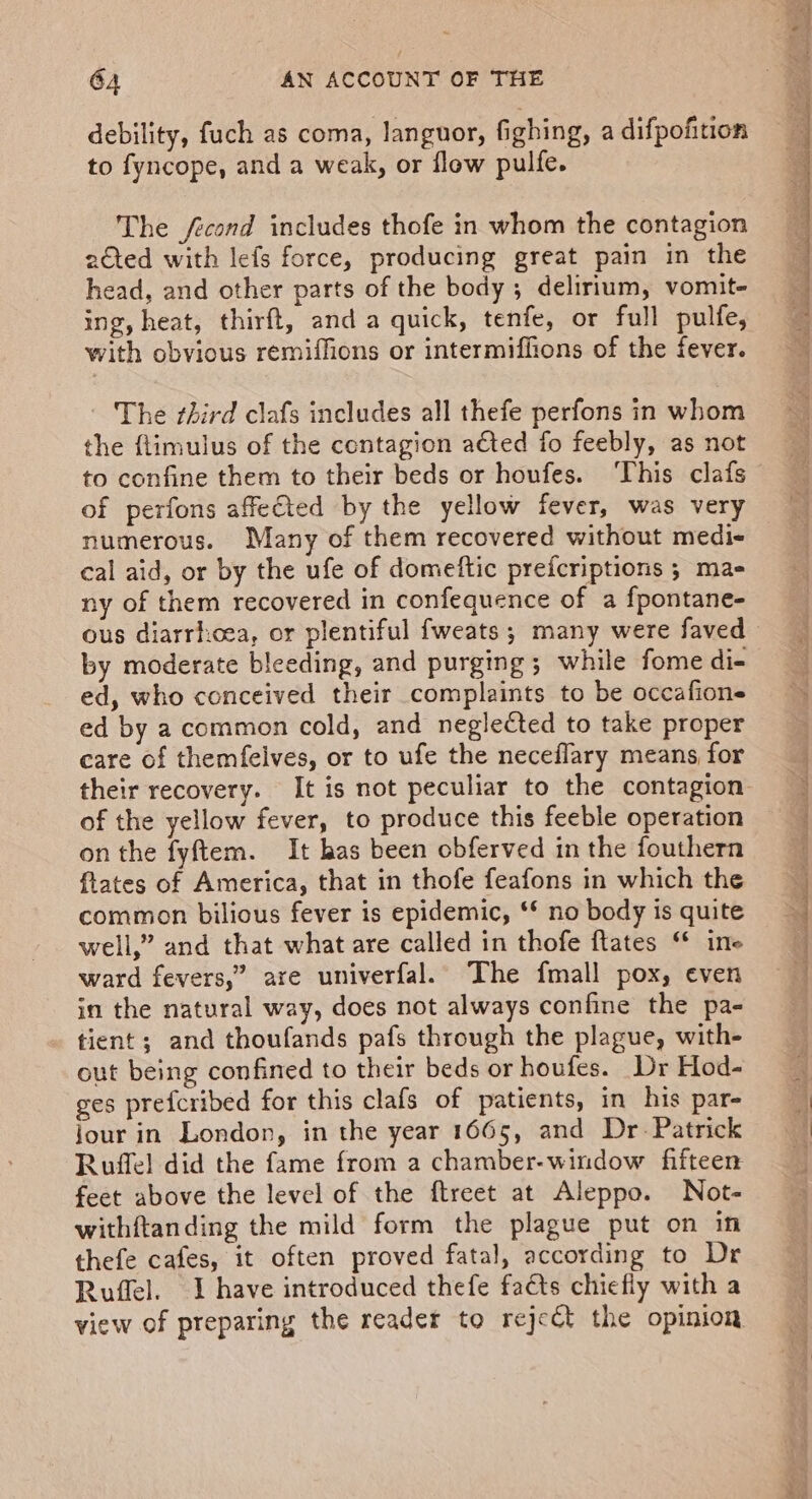 debility, fuch as coma, languor, fighing, a difpofition to fyncope, and a weak, or flow pulfe. The fecond includes thofe in whom the contagion 2€ted with lefs force, producing great pain in the head, and other parts of the body ; delirium, vomit- ing, heat, thirft, and a quick, tenfe, or full pulfe, with obvious remiffions or intermiffions of the fever. The third clafs includes all thefe perfons in whom the flimulus of the contagion acted fo feebly, as not to confine them to their beds or houfes. ‘This clafs of perfons affected by the yellow fever, was very numerous. Many of them recovered without medi- cal aid, or by the ufe of domeftic prefcriptions ; mas ny of them recovered in confequence of a fpontane- ous diarrhcea, or plentiful fweats; many were faved by moderate bleeding, and purging ; while fome di- ed, who conceived their complaints to be occafions ed by a common cold, and neglected to take proper care of themfelves, or to ufe the neceflary means, for their recovery. It is not peculiar to the contagion of the yellow fever, to produce this feeble operation on the fyftem. It has been obferved in the fouthern fates of America, that in thofe feafons in which the common bilious fever is epidemic, ** no body is quite well,” and that what are called in thofe ftates “ ine ward fevers,” are univerfal. The fmall pox, even in the natural way, does not always confine the pa- tient; and thoufands pafs through the plague, with- out being confined to their beds or houfes. Dr Hod- ges prefcribed for this clafs of patients, in his par- Jour in London, in the year 1665, and Dr. Patrick Ruffel did the fame from a chamber-window fifteen feet above the level of the ftreet at Aleppo. Not- withftanding the mild form the plague put on in thefe cafes, it often proved fatal, according to Dr Ruffel. I have introduced thefe facts chiefly with a view of preparing the reader to reject the opinion