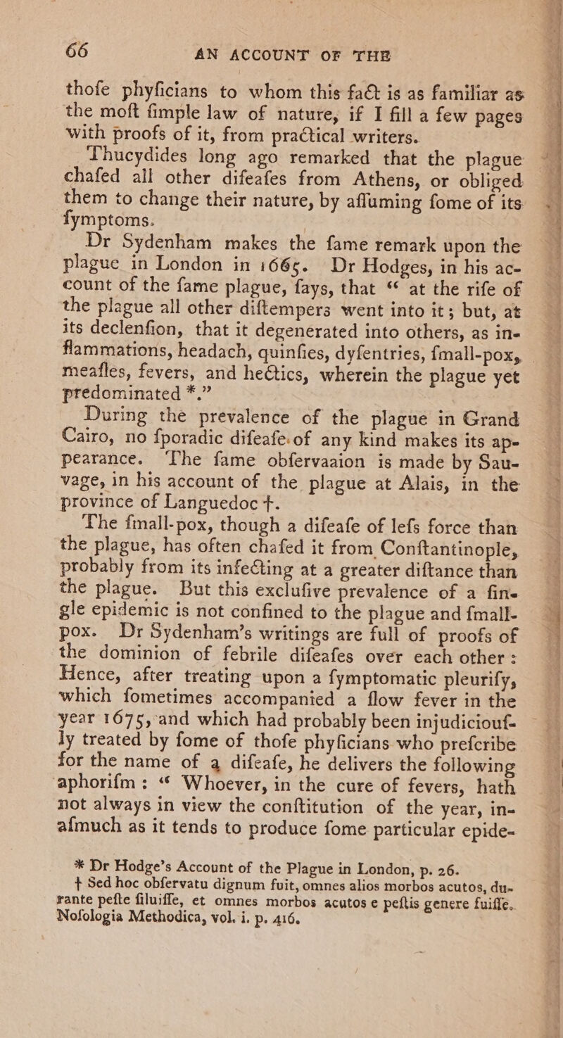 thofe phyficians to whom this fa&amp; is as familiar as the moft fimple law of nature, if I fill a few pages with proofs of it, from pra€tical writers. Thucydides long ago remarked that the plague chafed all other difeafes from Athens, or obliged them to change their nature, by afluming fome of its fymptoms. Dr Sydenham makes the fame remark upon the plague in London in 1665. Dr Hodges, in his ac- count of the fame plague, fays, that “ at the rife of the plague all other diftempers went into it; but, at its declenfion, that it degenerated into others, as in- flammations, headach, quinfies, dyfentries, {mall-pox, meafles, fevers, and heCtics, wherein the plague yet predominated *.” During the prevalence of the plague in Grand Cairo, no fporadic difeafe.of any kind makes its ape pearance. ‘Lhe fame obfervaaion is made by Sau- vage, in his account of the plague at Alais, in the province of Languedoc f. The fmall-pox, though a difeafe of lefs force than the plague, has often chafed it from Conftantinople, probably from its infe€ting at a greater diftance than the plague. But this exclufive prevalence of a fine gle epidemic is not confined to the plague and fmall- pox. Dr Sydenham’s writings are full of proofs of the dominion of febrile difeafes over each other : Hence, after treating upon a fymptomatic pleurify, which fometimes accompanied a flow fever in the ly treated by fome of thofe phyficians who prefcribe for the name of qa difeafe, he delivers the following ‘aphorifm : “| Whoever, in the cure of fevers, hath not always in view the conftitution of the year, in- afmuch as it tends to produce fome particular epide- * Dr Hodge’s Account of the Plague in London, p. 26. + Sed hoc obfervatu dignum fuit, omnes alios morbos acutos, du~ rante pefte filuiffe, et omnes morbos acutos e peftis genere fuiffe. Nofologia Methodica, vol. i. p. 416.