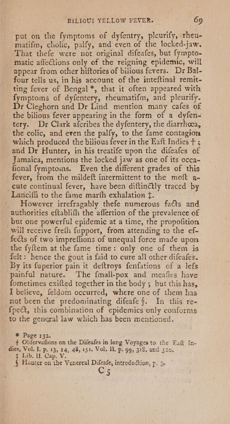 put on the fymptoms of dyfentry, pleurify, rheu- matifm, cholic, palfy, and even of the locked-jaw. That thefe were not original difeafes, but fympto- matic affeCtions only of the reigning epidemic, will _ appear from other hiftories of bilious fevers. Dr Bal- four tells us, in his account of the inteftinal remit- ting fever of Benga! *, that it often appeared with fymptoms of dyfentery, rheumatifm, and pleurify. Dr Cleghorn and Dr Lind mention many cafes of the bilious fever appearing in the form of a dyfen~ tery. Dr Clark afcribes the dyfentery, the diarrhoea, the colic, and even the palfy, to the fame contagion which produced the bilious fever in the Eaft Indies t ; and Dr Hunter, in his treatife upon the difeafes of Jamaica, mentions the locked jaw as one of its occa- fional fymptoins. Even the different grades of this fever, from the mildeft intermittent to the moft a- cute continual fever, have been diftinétly traced by Lancifli to the fame marfh exhalation f. _ However irrefragably thefe numerous facts and authorities eftablifh the affertion of the prevalence of but one powerful epidemic at a time, the propofition will receive freth fupport, from attending to the ef- fects of two impreflions of unequal force made upon the fyftem at the fame time: only one of them is felt: hence the gout is faid to cure all other difeafes. By its fuperior pain it deftroys fenfations of a lefs painful nature. ‘The fmall-pox and meafles have _ fometimes exifted together in the body ; but this has, I believe, feldom occurred, where one of them has _ not been the predominating difeafe }. In this re- fpect, this combination of epidemics only conforms to the general law which has been mentiozed. * Page 132. + Obfervafions on the Difeafes in leng Voyages to the Eaft In- dies, Vol. I. p. 13, 14, 48, 151. Vol. IL p. 99, 318, and 320, ¢ Lib, If. Cap. V. .§ Hunter on the Venereal Difeafe, introduction, p.. 3» Cs