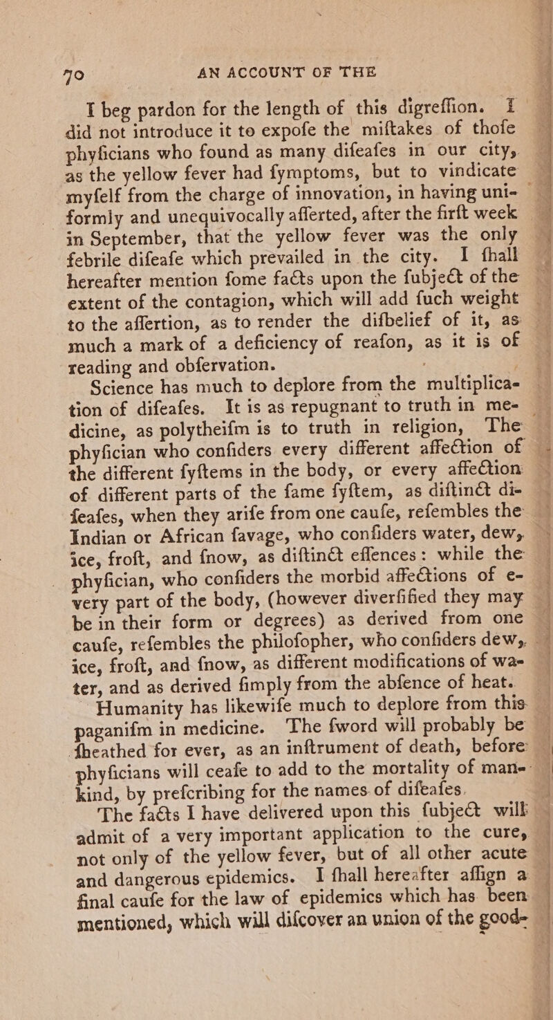 did not introduce it te expofe the miftakes of thofe phyficians who found as many difeafes in our city, as the yellow fever had fymptoms, but to vindicate formly and unequivocally afferted, after the firft week in September, that the yellow fever was the only febrile difeafe which prevailed in the city. I {hall extent of the contagion, which will add fuch weight suey Did shes Dense ea es tie, li otal a Ah much a mark of a deficiency of reafon, as it is of reading and obfervation. | Science has much to deplore from the multiplica- dicine, as polytheifm is to truth in religion, The of different parts of the fame fyftem, as diftinct di- te ae eniz Of? ice, froft, and fnow, as diftinét effences: while the _ phyfician, who confiders the morbid affe€tions of e- very part of the body, (however diverfified they may be in their form or degrees) as derived from one ice, froft, and fnow, as different modifications of wae ter, and as derived fimply from the abfence of heat. ~ Humanity has likewife much to deplore from this. paganifm in medicine. The fword will probably be kind, by prefcribing for the names of difeafes. The fats I have delivered upon this fubject will not only of the yellow fever, but of all other acute final caufe for the law of epidemics which has. been mentioned, which will difcover an union of the good- 2d ee See ee | Len -