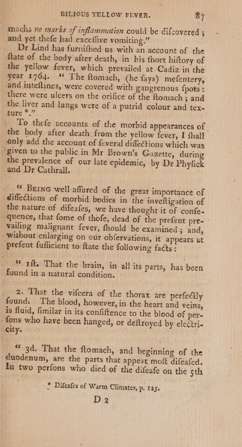 machs no marks of inflammation could be difcovered ; and yet thefe had exceflive vomiting.” 3 Dr Lind has furnithed: us with an account of the flate of the body after death, in his fhort hiftory of the yellow fever, which prevailed at Cadiz in the year 1764. § The ftomach, (he fays) mefentery, and inteftines, were covered with gangrenous {pots : there were ulcers on the orifice of the ftomach ; and the liver and lungs were of a putrid colour and tex- ture *.” To thefe accounts of the morbid appearances of the body after death from the yellow fever, I thall only add the account of feveral difleCtions which was ~ given to the public in Mr Brown’s Gazette, during the prevalence of our late epidemic, by Dr Phyfick and Dr Cathrall. . “* Berne well affured of the great importance of diffections of morbid bodies in the invefligation of the nature of difeafes, we have thought it of confe- quence, that fome of thofe, dead of the prefent pre- - vailing malignant fever, fhould be examined 3 and, without enlarging on our obfervations, it appears at _prefent fufficient to ftate the following facts : : *¢ rit. That the brain, in all its parts, has been found in a natural condition. 2. That the vifcera of the thorax are perfectly found. The blood, however, in the heart and veins, is fluid, fimilar in its confiftence to the blood of per- -fons who have been hanged, or deftroyed by eleGtri- city. “ 3d. That the ftomach, and beginning of the duodenum, are the parts that appear molt difeafed, In two perfons who died of the difeafe on the Sth © * Difeafes of Warm Climates, p. Lage D2