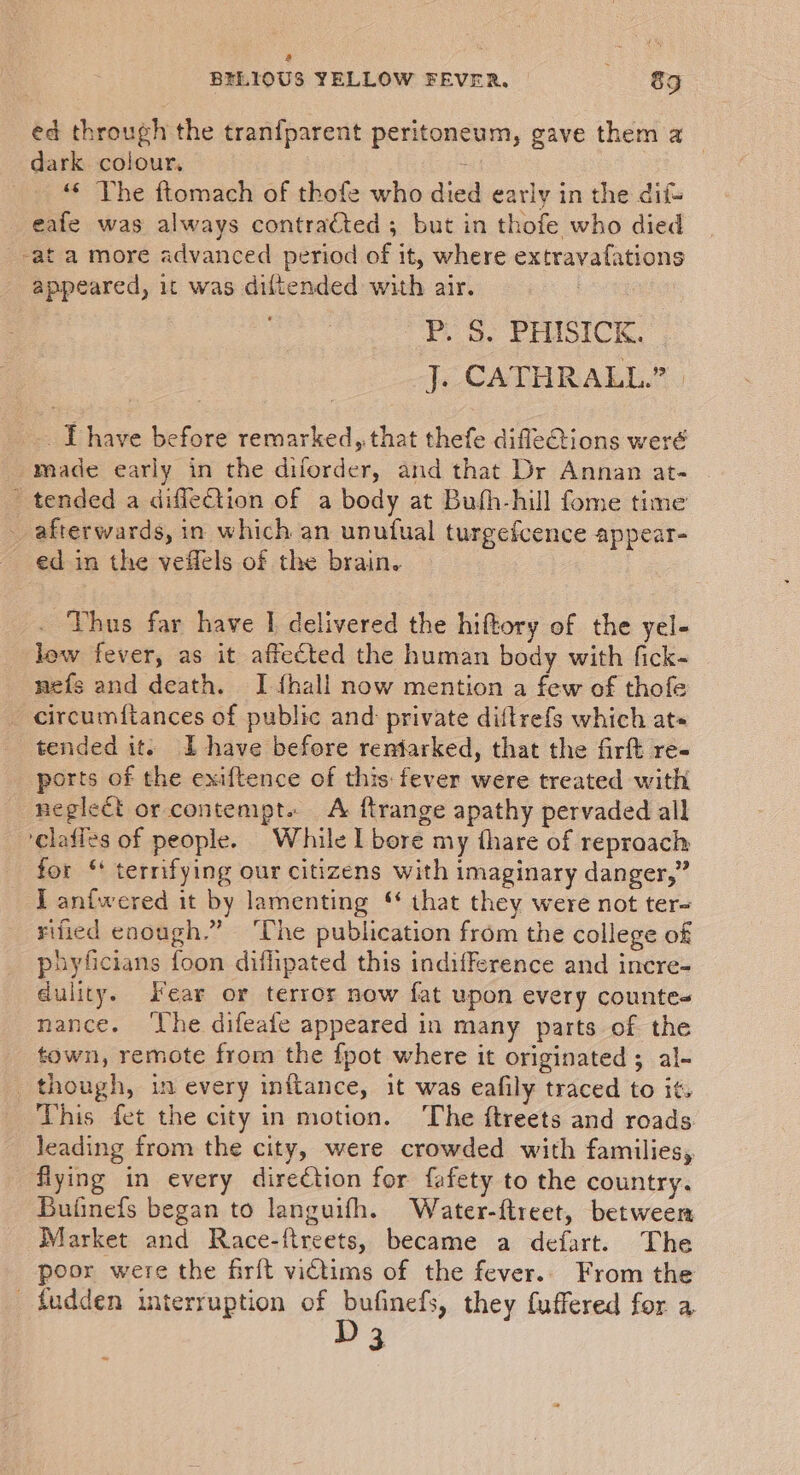 a &lt; BELIOUS YELLOW FEVER. 89 ed through the tranfparent peritoneum, gave them a dark colour, 7 «¢ The ftomach of thofe who died early in the dif- _ eafe was always contra€ted ; but in thofe who died -at a more advanced period of it, where extravafations appeared, 1t was diftended with air. | P. S. PHISICK. | J. CATHRALL.” | _. J have before remarked, that thefe difleGiions weré made early in the diforder, and that Dr Annan at- - tended a diflection of a body at Buth-hill fome time afterwards, in which an unufual turgefcence appear- ed in the veflels of the brain. Thus far have I delivered the hiftory of the yel- low fever, as it affected the human body with fick- nefs and death. I {hall now mention a few of thofe _ circumftances of public and: private diftrefs which ats tended it. lL have before reniarked, that the firft re- ports of the exiftence of this: fever were treated with neglect or contempt. A ftrange apathy pervaded all clafies of people. While I bore my thare of reproach for “ terrifying our citizens with imaginary danger,” I anfwered it by lamenting ‘ that they were not ter- sified enough.” ‘The publication from the college of phyficians foon diflipated this indifference and incre- dulity. Fear or terror now fat upon every countes nance. ‘Lhe difeafe appeared in many parts of the town, remote from the fpot where it originated ; al- though, in every inftance, it was eafily traced to it. This fet the city in motion. The ftreets and roads. leading from the city, were crowded with families, flying in every direction for fafety to the country. Bufinefs began to languifh. Water-ftreet, between Market and Race-ftreets, became a defart. The poor were the firft victims of the fever.. From the _ fudden interruption of bufinefs, they fuffered for a D3