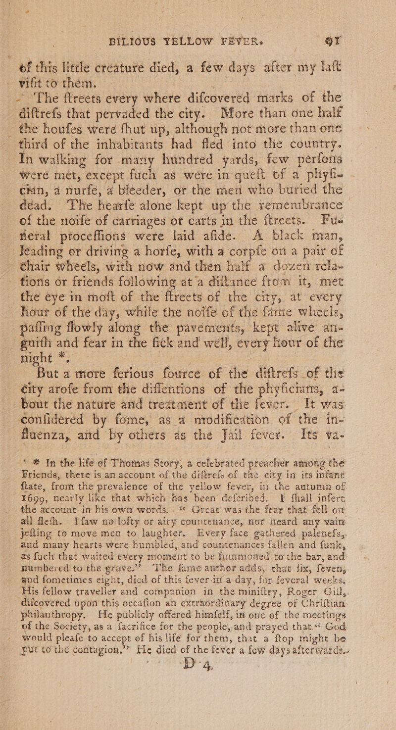 te 4 BILIOUS YELLOW FEVER. OY of this little creature died, a few days after my lait vifit to them. | - ‘The ftreets every where difcovered marks of the diftrefs that pervaded the city. More than one halt the houfes were fhut up, although not more than one third of the inhabitants had fled into the country. In walking for many hundred yards, few perfons Were mét, except fuch as were in queft of a phyh- cén, a nurfe, a bléeder, or the men who buried the déad. The hearfe alone kept up the remembrance - of the noife of carriages ot carts in the ftreets. Fue eral proceffions were laid afide. A black man, Feading or driving a horfe, with a corpie on a pair of chair wheels, with now and then half a dozen rela- tions or friends following at a diftance from it, met the eye in moft of the ftreets of the city, at every hour of the day, while the noife of the fanie wheels, pafiing flowly along the pavements, kept alive an- guith and fear in the fick and well, every hour of the night *. ee 7 But a more ferious fource of the diftrefs of the ity arofe from the diffentions of the phyficrans, a- bout the nature and treatment of the fever. Tt was confidered by fome, as a nrodification of the in- fluenza,. aitd by others as the Jail fever. Its va- * * In the life of Thomas Story, a celebrated preacher among the Friends, there is an account of the diftrefs of the city in its infant ftate, from the prevalence of the yellow fever, in the autumn of 1699, nearly like that which has been defcribed. F hall infere the account im his own words, . ** Great’ was the fear that fell on ail feth. Ifaw no'lofty or airy countenance, nor heard any vain jefling to move men to laughter. Every face gathered palenefs,. and many hearts were humbled, and countenances fallen and funk, as fuch that waited every moment to be fummoned tothe bar, and: numbered to the grave.’ The fame author adds, chat fix, feven, and fometimes eight, died of this feverin a day, for feveral weeks. His fellow traveller and companion in the miniftry, Roger Gill, difcovered upon this occafion an extraordinary degree of Chrifhan. of the Society, as a facrifice for the people, and prayed that.“ God would pleafe to accept of his life for them, that a ftop might be puc to the contagion.” He died of the fever a few days afterwards. D4,