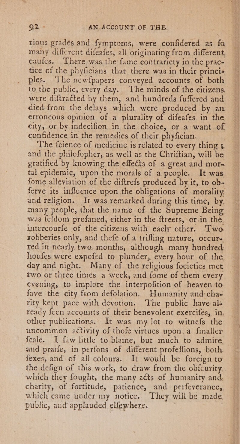 rious grades and fymptoms, were confidered as fa many different difeafes, all originating from different, caufes. There was the fame contrariety in the prac- tice of the phyficians that there was in their princi« ples. ‘lhe newfpapers conveyed accounts of both to the public, every day. The minds of the citizens. were diftracted by them, and hundreds fuffered and died from the delays which were produced by an erroneous opinion of a plurality of difeafes in the city, or by indecifion in the choice, or a want of confidence in the remedies of their phyfician. The icience of medicine is related to every thing 3. and the philofopher, as well as the Chriftian, will be © gratihed by knowing the effets of a great and mor- tal epidemic, upon the morals of a people. It was fome alleviation of the diftrefs produced by it, to ob- ferve its influence upon the obligations of morality, and religion. It was remarked during this time, by, many people, that the name of the Supreme Being was feldom profaned, either in the ftreets, or.in the. intercourfe of the citizens with each other. Two. yobberies only, and thefe of a trifling nature, occur- red in nearly two. months, although many hundred: houfes were expofed to plunder,. every hour of the. day and night. Many of the religious focieties met two or three times a week, and fome of them every evening, to implore the interpofition of heaven to fave the city from defolation. Humanity and: cha- rity kept pace with devotion. ‘The public have al- ready feen accounts of their benevolent exercifés, in, other publications.. It was my lot to witnefs the uncomaion activity of thofe virtues upon.a fmaller fcale. I fiw little to blame, but much to admire and praife, in perfons of different profeffions, both. fexes, and of all colours. It would be foreign to the defign of this work, to draw from the obfcurity. which they fought, the many acts of humanity and. charity, of fortitude, patience, and perfeverance, which came under my notice. They will be made public, and applauded elfewhere.