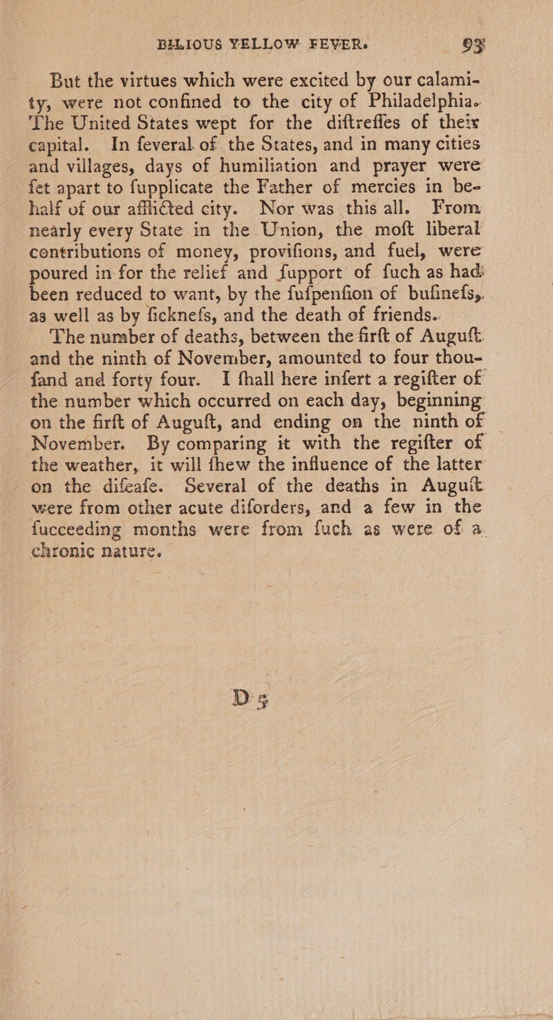 But the virtues which were excited by our calami- ty, were not confined to the city of Philadelphia. The United States wept for the diftrefles of their capital. In feveral of the States, and in many cities and villages, days of humiliation and prayer were fet apart to fupplicate the Father of mercies in be- half of our affli€ted city. Nor was this all. From nearly every State in the Union, the moft liberal contributions of money, provifions, and fuel, were poured in for the relief and fupport of fuch as had. been reduced to want, by the fufpenfion of bufinefs,. as well as by ficknefs, and the death of friends.. The number of deaths, between the firft of Auguft. and the ninth of November, amounted to four thou- fand and forty four. I fhall here infert a regifter of the number which occurred on each day, beginning on the firft of Auguft, and ending on the ninth of — November. By comparing it with the regifter of the weather, it will fhew the influence of the latter on the difeafe. Several of the deaths in Auguit were from other acute diforders, and a few in the fucceeding months were from fuch as were of a. chronic nature. Ds