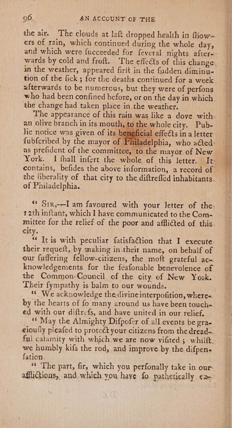 the air. The clouds at left dropped health in fliow= ers of rain, which continued during the whole day, and which were fucceeded for feveral nights after- in the weather, appeared firit in the fudden diminu- afterwards to be numerous, but they were of perfons the change had taken place in the weather. an olive branch in its mouth, Jic notice was given of its fubfcribed by the mayor of F as prefident of the committee, he wholecity. Pub- al effedts in a letter to the mayor. of New of Philadelphia. 12th inftant, which I have communicated to the Com- city. . | “&lt; It is with peculiar fatisfation that I execute. their requeft, by making in their name, on behalf of our {uffering fellow-citizens, the moft grateful ac=. the Common-Council of the city of New Yok. Their fympathy is balm to our wounds. “ We acknowledge thedivine interpofition, wheres. by the hearts of fo many around us have been touch-. ed with our diftrefs, and have united in our relief, _“ May the Almighty Difpofer of all events be gra- cioufly pleafed to prote€t your citizens from the dread=. fui calamity with which.we are now vifited ;. whilft. we humbly kifs the rod, and improve. by. the difpen- fation. . ** The part, fir, which you perfonally take in our eet ee ae