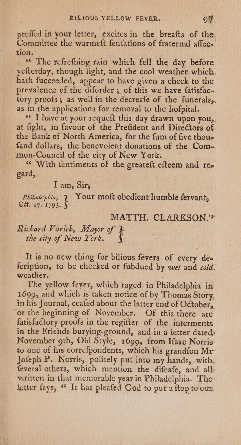 prefled in your letter, excites in the breafts of the Committee the warmeft fenfations of fraternal affec- tion. _ “ The refrefhing rain which fell the day before yefterday, though light, and the cool weather. which. hath fucceeded, appear to have given a check.to the prevalence of.the diforder ;, of this we have fatisfac- tory proofs; as well in the decreafe of the funerals,, as in the applications for removal to the hofpital. ** 1 have at your requeft this day drawn upon you, at fight, in favour of the Prefident and Dire@tors of the Bank of North America, for the fum of five thou- fand dollars, the benevolent donations of the Come mon-Council of the city of New York. “© With féntiments of the greateft efteem and res gard, T am, Sir, | Philade'phia, 2 Your moft obedient humble fervant, Gat. 17. £793. §. MATTH, CLARKSON,’ Richard Varick, Mayor of % the city of New York. Tt is no new thing for bilious fevers of every de- {cription, to be checked or fubdued by wet and cold: weather. : The yellow. feyer, which raged. in Philadelphia in- 1699, and which is taken notice of by Thomas Story, im his Journal, ceafed about the latter end of October, ‘or the beginning of November. Of this there are fatisfaCtory proofs in the regifter of the interments in the Eriends burying-ground, and in a letter dated November gth, Old Style, 1699, from Ifaac Norris. to one of his correfpondents, which his grandfon Mr- Jofeph P. Norris, politely put into my hands, with. feveral others, which mention the difeafe, and all: wiritten in that memorable year in Philadelphia. ‘The- letter fays, © It has pleafed God to puta ftop tooun