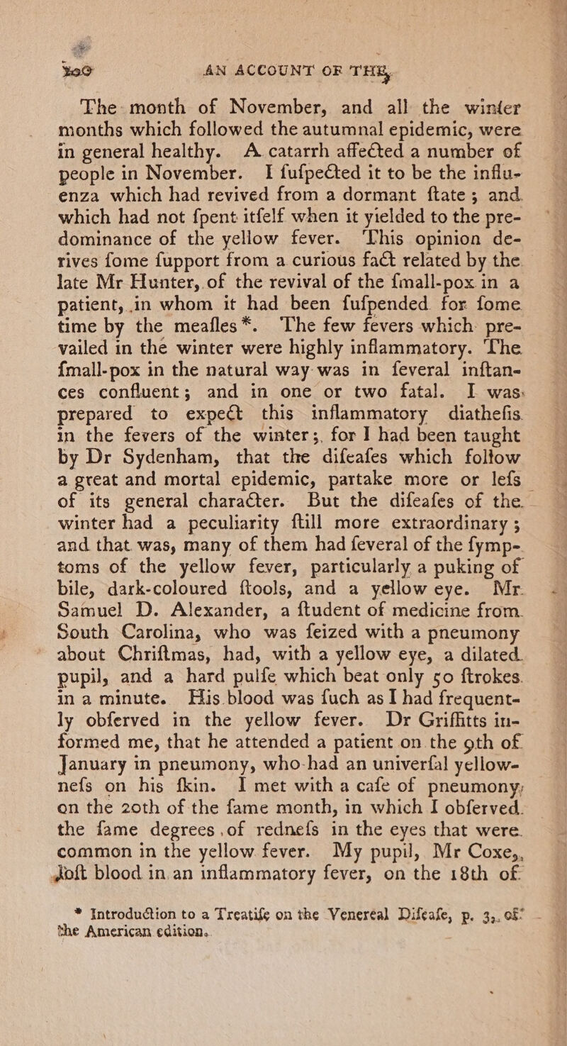 The: month of November, and all the winter months which followed the autumnal epidemic, were in general healthy. A catarrh affected a number of people in November. I fufpected it to be the influ- enza which had revived from a dormant ftate; and which had not fpent itfelf when it yielded to the pre- dominance of the yellow fever. ‘This opinion de- rives {ome fupport from a curious fact related by the. late Mr Hunter, of the revival of the {mall-pox in a patient, in whom it had been fufpended for fome time by the meafles*. The few fevers which pre- vailed in the winter were highly inflammatory. The {mall-pox in the natural way was in feveral inftan- ces confluent; and in one or two fatal. I was: prepared to expect this inflammatory diathefis. in the fevers of the winter;, for ] had been taught by Dr Sydenham, that the difeafes which foltow a great and mortal epidemic, partake more or lefs of its general character. But the difeafes of the - winter had a peculiarity {till more extraordinary ; and that. was, many of them had feveral of the fymp- toms of the yellow fever, particularly a puking of bile, dark-coloured ftools, and a yellow eye. Mr. Samuel D. Alexander, a ftudent of medicine from. South Carolina, who was feized with a pneumony about Chriftmas, had, with a yellow eye, a dilated. pupil, and a hard pulfe which beat only 50 ftrokes. ina minute. His blood was fuch as I had frequent. ly obferved in the yellow fever. Dr Griffitts in- formed me, that he attended a patient on the 9th of. January in pneumony, who-had an univerfal yellow- nefs on his fkin. I met with a cafe of pneumony; on the 20th of the fame month, in which I obferved. the fame degrees.of rednefs in the eyes that were. common in the yellow fever. My pupil, Mr Coxe,, oft blood in.an inflammatory fever, on the 18th of * Introduction to a Treatife on the Veneréal Difeafe, p. 3,, 08 - the American edition,