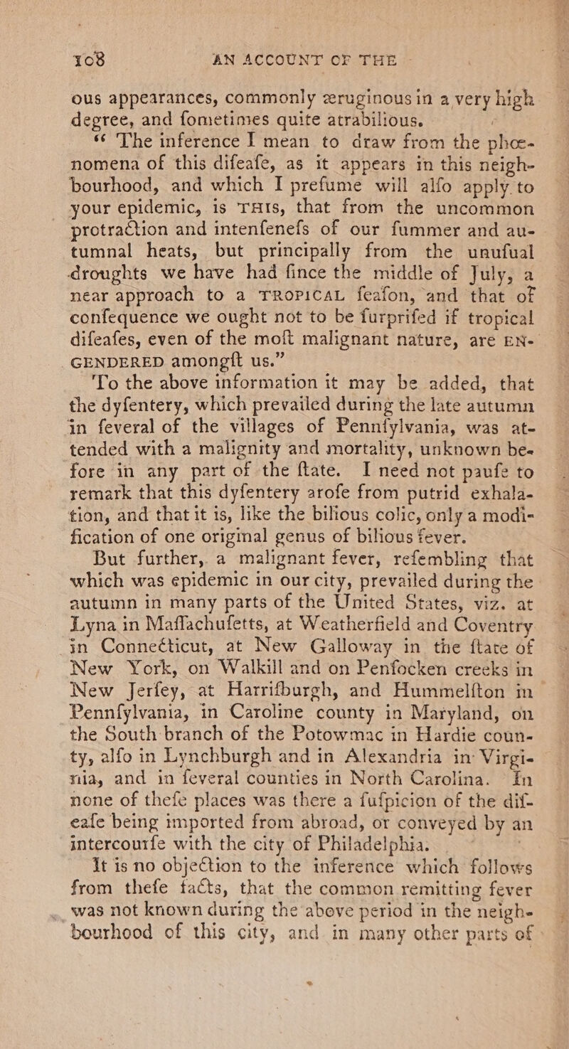 ous appearances, commonly zeruginous in a very high degree, and fometimes quite atrabilious. : * The inference | mean to draw from the phoe- nomena of this difeafe, as it appears in this neigh- bourhood, and which I prefume will alfo apply to your epidemic, is THts, that from the uncommon protraction and intenfenefs of our fummer and au- tumnal heats, but principally from the unufual droughts we have had fince the middle of July, a near approach to a TROPICAL feafon, and that of confequence we ought not to be furprifed if tropical difeafes, even of the moft malignant nature, are EN- GENDERED amongtt us.” To the above information it may be added, that the dyfentery, which prevailed during the late autumn in feveral of the villages of Penntylvania, was at- tended with a malignity and mortality, unknown be- fore in any part of the ftate. I need not paufe to remark that this dyfentery arofe from putrid exhala- tion, and that it is, like the bilious colic, only a modi- fication of one original genus of bilious fever. But further, a malignant fever, refembling that which was epidemic in our city, prevailed during the autumn in many parts of the United States, viz. at Lyna in Maflachufetts, at Weatherfield and Coventry in Connecticut, at New Galloway in the ftate of New York, on Walkill and on Penfocken creeks in New Jerfey, at Harrifburgh, and Hummelfton m Pennfylvania, in Caroline county in Maryland, on the South branch of the Potowmac in Hardie coun- ty, alfo in Lynchburgh and in Alexandria in: Virgi- nia, and in feveral counties in North Carolina. In none of thefe places was there a fufpicion of the dif- eafe being imported from abroad, or conveyed by an intercourfe with the city of Philadelphia. ) It is no objection to the inference which follows from thefe facts, that the common remitting fever was not known during the above period in the neigh- bourhood of this city, and in many other parts of