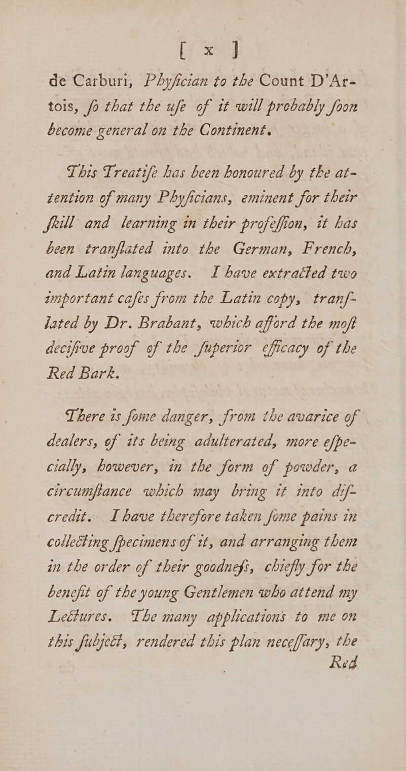 Ly xorg de Carburi, PAyfcian to the Count D’Ar- tois, fo that the ufe of it will prebably hs become general on the Continent. This Treatife has been honoured by the at- tention of many Phyficians, eminent for their frill and learning in their profeffion, it has been tranflated into the German, French, and Latin languages. I have extracted two zmportant cafes from the Latin copy, tranf- lated by Dr. Brabant, which afford the moft decifive proof of the fuperior oat of the Red Bark. There is fome danger, from the avarice of dealers, of tts being adulterated, more efpe- cially, however, in the form of powder, a circumpance which may bring it into dif~ credit. I bave therefore taken fome pains in collecting fpecimens of tt, and arranging them in the order of their goodnefs, chiefly for the benofit of the young Gentlemen who attend my Leétures. The many applications to me on this fulject, rendered this plan neceffary, the Red