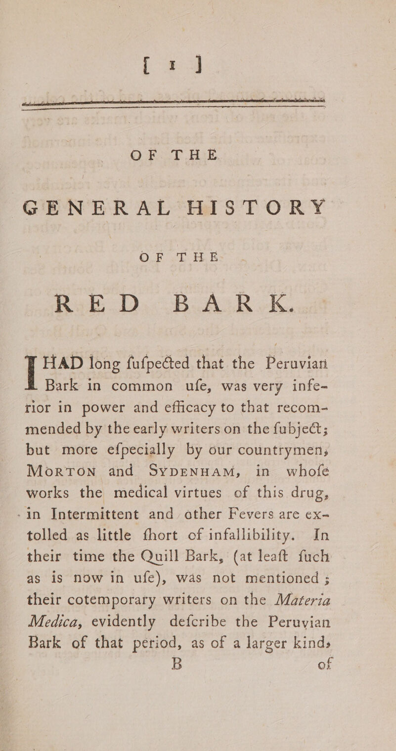 GENERAL HISTORY OF THE RoE.D,BALR.K HAD long fufpected that the Peruvian Bark in common ufe, was very infe- flor in power and efficacy to that recom- mended by the early writers on the fubject; but more efpecially by our countrymen; Morton and Sypenuam, in whofe works the medical virtues of this drug, -in Intermittent and other Fevers are ex- tolled as little fhort of infallibility. In their time the Quill Bark, (at leaft fuch as is now in ufe), was not mentioned ; their cotemporary writers on the Materia Medica, evidently defcribe the Peruvian Bark of that period, as of a larger kinds B of