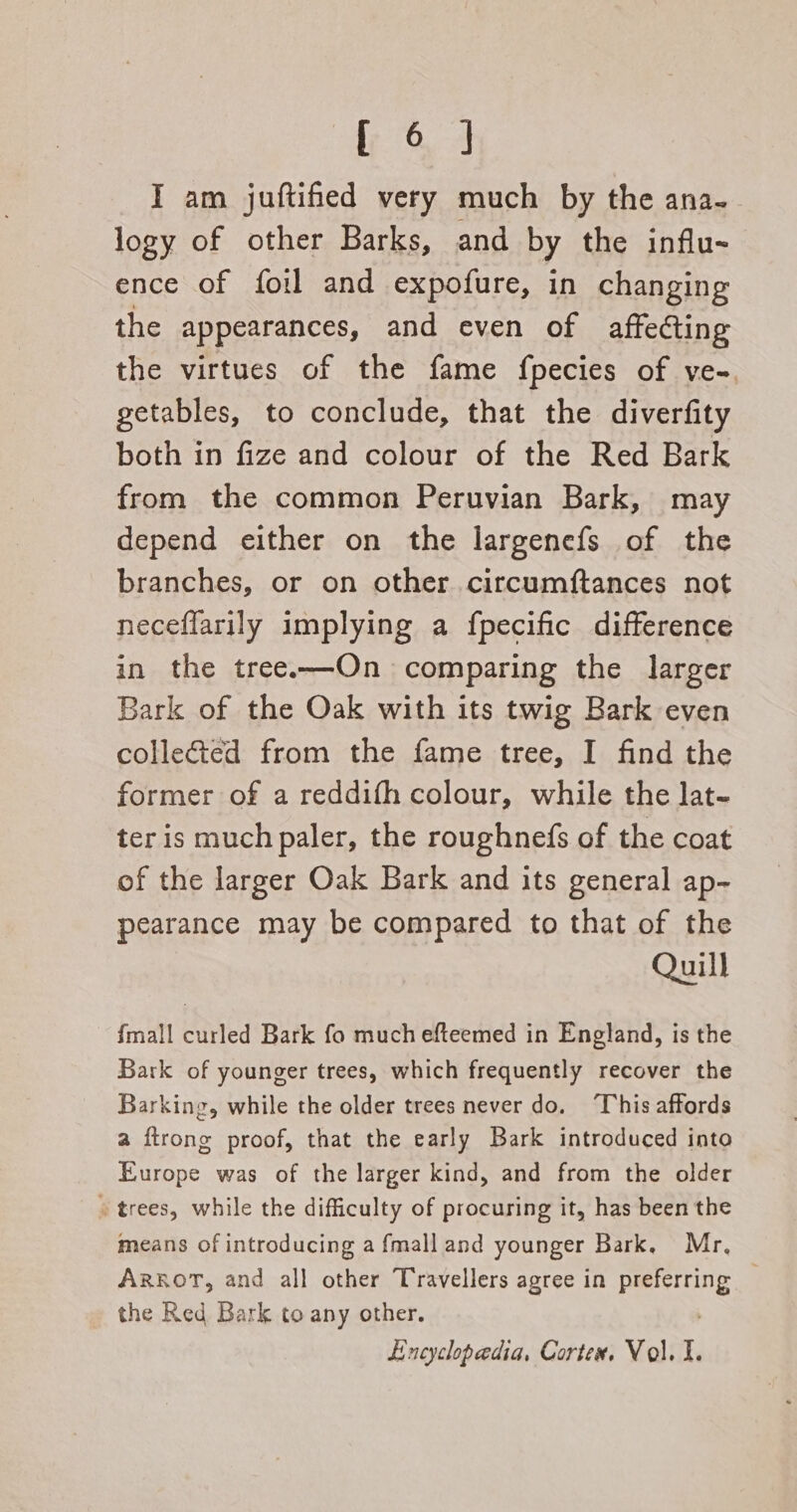 ; 6] I am juftified very much by the ana-- logy of other Barks, and by the influ- ence of foil and expofure, in changing the appearances, and even of affecting the virtues of the fame fpecies of ve-. getables, to conclude, that the diverfity both in fize and colour of the Red Bark from the common Peruvian Bark, may depend either on the largenefs of the branches, or on other circumftances not neceflarily implying a fpecific difference in the tree.—On comparing the larger Bark of the Oak with its twig Bark even collected from the fame tree, I find the former of a reddifh colour, while the lat- ter is much paler, the roughnefs of the coat of the larger Oak Bark and its general ap- pearance may be compared to that of the Quill {mall curled Bark fo much efteemed in England, is the Bark of younger trees, which frequently recover the Barking, while the older trees never do. ‘This affords a ftrong proof, that the early Bark introduced into Europe was of the larger kind, and from the older » trees, while the difficulty of procuring it, has been the means of introducing a {mall and younger Bark, Mr, ARkoT, and all other Travellers agree in Pee | the Ked Bark to any other. Encyclopaedia, Cortex, Vol, I.