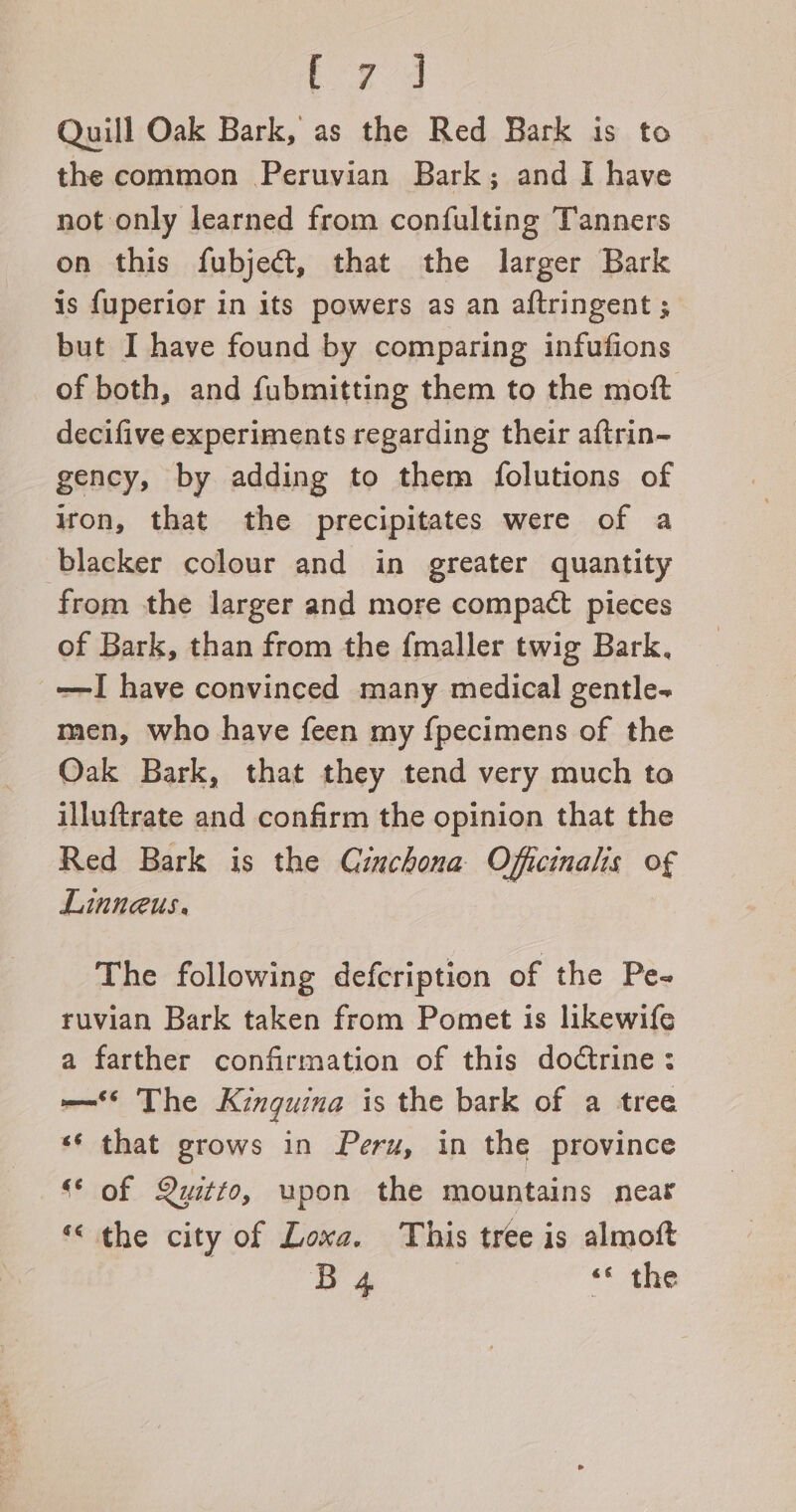 Fogg Quill Oak Bark, as the Red Bark is to the common Peruvian Bark; and I have not only learned from confulting Tanners on this fubject, that the larger Bark is fuperior in its powers as an aftringent ; but I have found by comparing infufions of both, and fubmitting them to the moft decifive experiments regarding their aftrin- gency, by adding to them folutions of iron, that the precipitates were of a blacker colour and in greater quantity from the larger and more compact pieces of Bark, than from the {maller twig Bark. —I have convinced many medical gentle-~ men, who have feen my {pecimens of the Oak Bark, that they tend very much to illuftrate and confirm the opinion that the Red Bark is the Cinchona Officinalis of Linneus. The following defcription of the Pe- ruvian Bark taken from Pomet is likewife a farther confirmation of this dodtrine: ——*§ The Kinguina is the bark of a tree «‘ that grows in Peru, in the province “* of Quitto, upon the mountains near “the city of Loxa. This tree is almoft B4 , &lt;« the