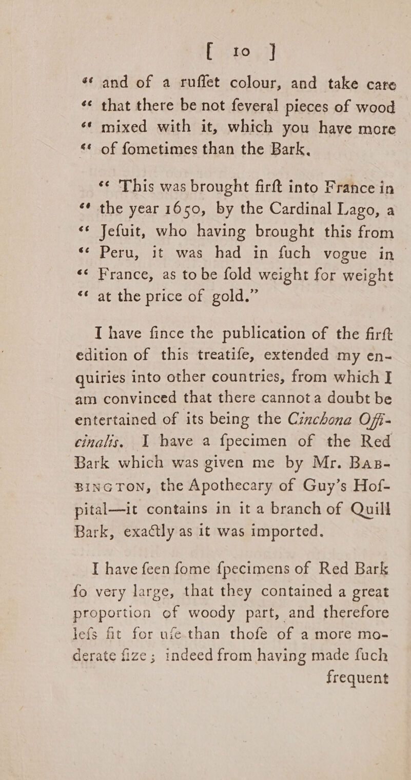 and of a ruffet colour, and take care that there be not feveral pieces of wood mixed with it, which you have more of fometimes than the Bark, HH 3 é n 6 Be &lt;q ‘¢ This was brought firft into France in the year 1650, by the Cardinal Lago, a Jefuit, who having brought this from Peru, it was had in fuch vogue in France, as to be fold weight for weight at the price of gold.” é a nr ¢ g n é n t 4 an T have fince the publication of the firtt edition of this treatife, extended my en- quiries into other countries, from which J am convinced that there cannota doubt be entertained of its being the Cinchona Ofi- cinalis, I have a fpecimen of the Red Bark which was given me by Mr. Bas- BINGTON, the Apothecary of Guy’s Hof- pital—it contains in it a branch of Quill Bark, exactly as it was imported. I have feen fome f{pecimens of Red Bark fo very large, that they contained a great proportion of woody part, and therefore lefs fit for ufe.than thofe of a more mo- derate fize; indeed from having made fuch frequent