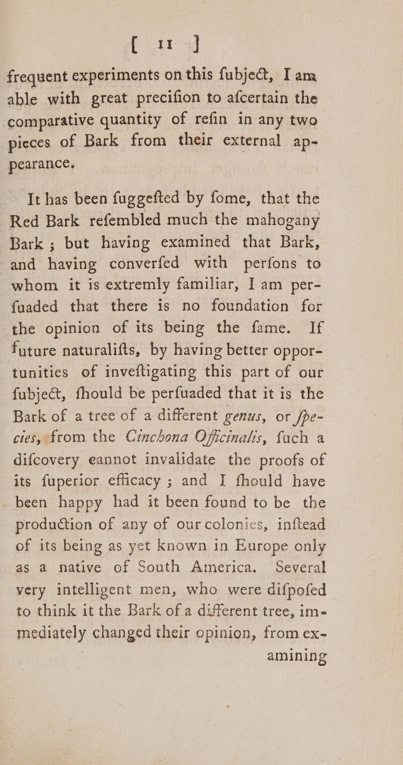 Cou | frequent experiments on this fubje@, Iam able with great precifion to afcertain the comparative quantity of refin in any two pieces of Bark from their external ap- pearance. It has been fuggefted by fome, that the Red Bark refembled much the mahogany Bark ; but having examined that Bark, and having converfed with perfons to whom it is extremly familiar, I am per- fuaded that there is no foundation for the opinion of its being the fame. If future naturalifts, by having better oppor- tunities of inveftigating this part of our fubje@t, fhould be perfuaded that it is the Bark of a tree of a different genus, or fpe- cies, from the Cinchona Oficinalis, fach a difcovery eannot invalidate the proofs of its fuperior efficacy ; and I fhould have _ been happy had it been found to be the production of any of ourcolonies, inftead of its being as yet known in Europe only as a native of South America. Several very intelligent men, who were difpofed to think it the Bark of a different tree, im-« mediately changed their opinion, from ex- | amining