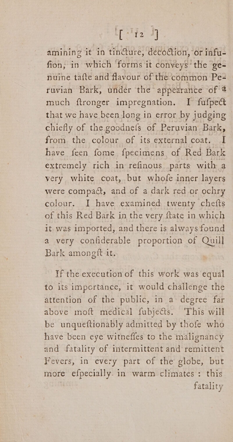 ete al amining it in tindure, décoGtion, or infu- fion; in which ‘forms it conveys the ge- nuine tafte and favour of the: common Pe= ruvian Bark, under the- appearance of 4 much ftronger impregnation. I fufpeét that we have been long in error by judging | chiefly of the goodnefs of Peruvian Bark, from the colour of its external coat. I have feen fome fpecimens. of Red Bark extremely rich in refinous parts with: a very white coat, but whofe inner layers were compact, and of a dark red or ochry colour. I have examined twenty chetts of this Red Bark in the very {tate in which it. was imported, and there is always found a very conliderable proportion of Quill Bark amongtft it. if the execution of this work was equal to its importance, it would challenge the attention of the public, in a- degree far above moft medical fubjects. ‘This will be unqueftionably admitted by thofe who have been eye witneffes to the malignancy and fatality of intermittent and remittent Fevers, in every part of the globe, but more efpecially. in warm climates: this fatality