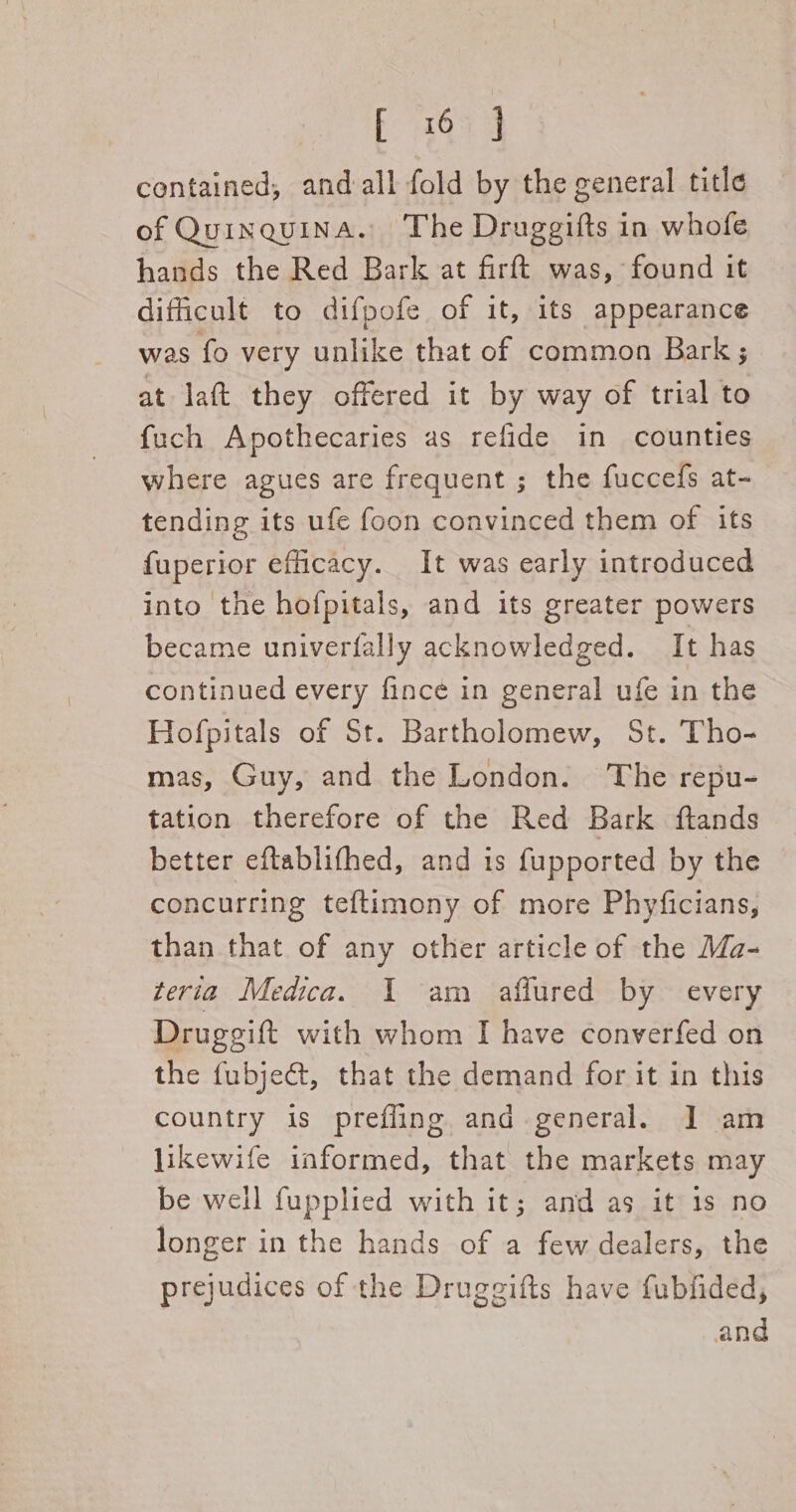 E265 4 contained, and all fold by the general title of Quinquina. The Druggifts in whofe hands the Red Bark at firft was, found it difficult to difpofe of it, its appearance was fo very unlike that of common Bark; at laft they offered it by way of trial to fuch Apothecaries as refide in counties where agues are frequent ; the fuccefs at- tending its ufe foon convinced them of its fuperior efficacy. It was early introduced into the hofpitals, and its greater powers became univerfally acknowledged. It has continued every fince in general ufe in the Hofpitals of St. Bartholomew, St. Tho- mas, Guy, and the London. The repu- tation therefore of the Red Bark ftands better eftablifhed, and is fupported by the concurring teftimony of more Phyficians, than that of any other article of the Ma- teria Medica. 1 am affured by every Drugeift with whom I have converfed on the fubject, that the demand for it in this country is prefling and general. J am likewife informed, that the markets may be well fupplied with it; and as it is no longer in the hands of a few dealers, the prejudices of the Druggifts have fubfided, and