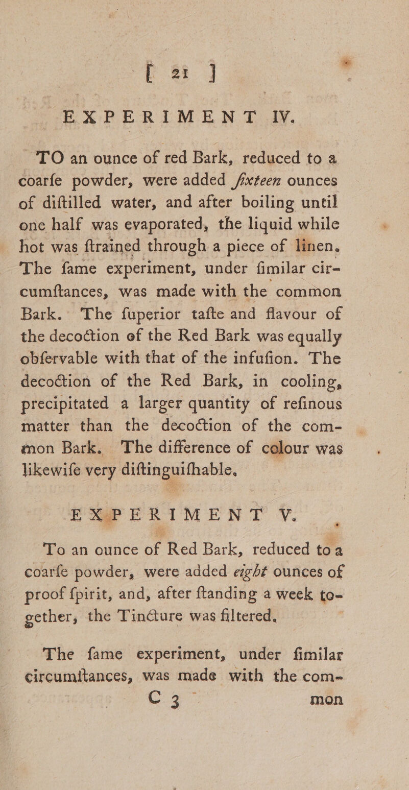 L a: J EXPERIMENT ly. TO an ounce of red Bark, reduced to a coarfe powder, were added /xteen ounces of diftilled water, and after boiling until one half was evaporated, the liquid while hot was ftrained through a piece of linen, The fame experiment, under fimilar cir- cumftances, was made with the common Bark. The fuperior tafte and flavour of the decoction ef the Red Bark was equally obfervable with that of the infufion. The — decoétion of the Red Bark, in cooling, precipitated a larger quantity of refinous matter than the decoction of the com- mon Bark. The difference of colour was likewife very diftinguifhable, EXPERIMENT V. To an ounce of Red Bark, reduced toa coarfe powder, were added esght ounces of proof {pirit, and, after ftanding a week to- gether, the Tincture was filtered. : The fame experiment, under fimilar circumitances, was made with the com- Oy aie mon