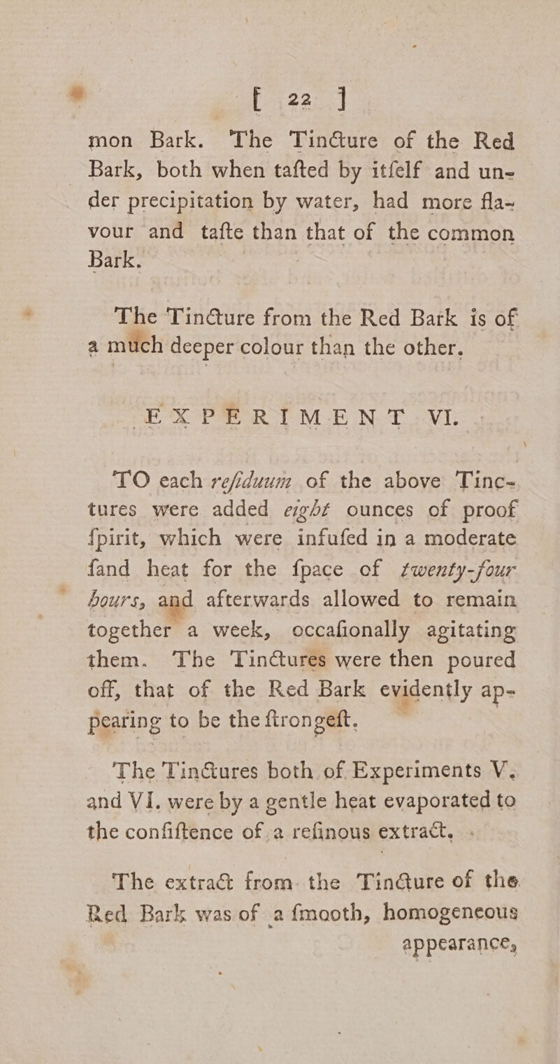 EERE mon Bark. The Tincture of the Red Bark, both when tafted by itfelf and un- der precipitation by water, had more fla~ vour and tafte than that of the common Bark. | The Tin@ure from the Red Bark is of a much deeper colour than the other. ‘EX PR RIM-E NT VE TO each refiduum of the above Tinc- tures were added eg+t ounces of proof {pirit, which were infufed in a moderate fand heat for the fpace of twenty-four hours, and afterwards allowed to remain together a week, occafionally agitating them. The Tinctures were then poured off, that of the Red Bark evidently ap= pearing to be the ftrongett. The TinGures both of. Experiments V. and VI. were by a gentle heat evaporated to the confiftence ofa refinous extract, The extra&amp; from. the Tin@Qure of the Red Bark was of a fmooth, homogencous appearance,