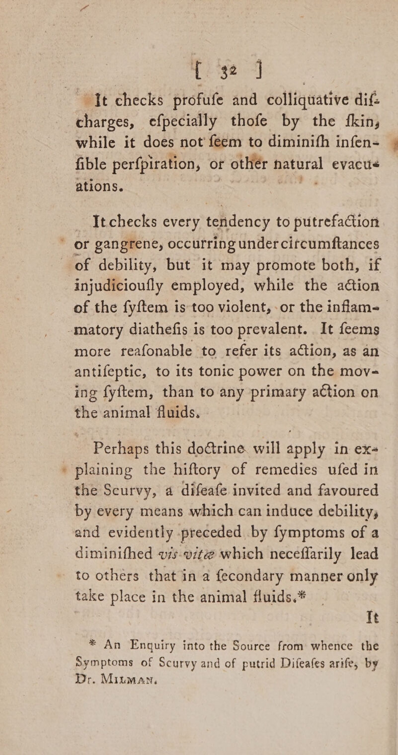 % charges, efpecially thofe by the fkin, while it does not feem to diminifh infen- fible perfpiration, or r other hatural evacu&lt; ations. a It checks every tendency to putrefaction injudicioufly employed, while the aétion of the fyftem is too violent, or the inflam- more reafonable to refer its aGtion, as an antifeptic, to its tonic power on the mov- ing fyftem, than to any primary action on the animal fluids, Perhaps this doctrine will apply in ex- plaining the hiftory of remedies ufed in the Scurvy, 4 difeafe invited and favoured by every means which can induce debility, and evidently preceded by fymptoms of a diminifhed v7s-vit@ which neceffarily lead to others that in a fecondary manner only take place in the animal fluids.* | It * An Enquiry into the Source from whence the Symptoms of Scurvy and of putrid Difeafes arife, by Dr. Minman,