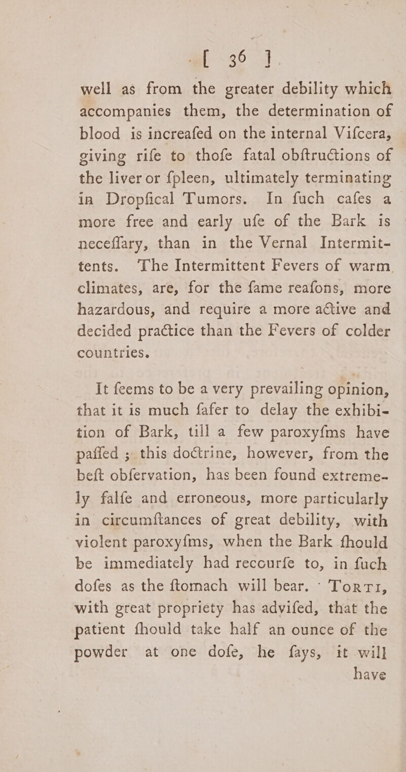 m3 4 well as from the greater debility which accompanies them, the determination of blood is increafed on the internal Vifcera, giving rife to thofe fatal obftructions of the liver or fpleen, ultimately terminating in Dropfical Tumors. In fuch cafes a more free and early ufe of the Bark is neceflary, than in the Vernal Intermit- tents. The Intermittent Fevers of warm. climates, are, for the fame reafons, more hazardous, and require a more active and decided practice than the Fevers of colder countries. It feems to be a very prevailing opinion, that it is much fafer to delay the exhibi- tion of Bark, till a few paroxyfms have paffed ; this doctrine, however, from the beft obfervation, has been found extreme- ly falfe and erroneous, more particularly in circumftances of great debility, with violent paroxyfms, when the Bark fhould be immediately had recourfe to, in fuch - dofes as the ftomach will bear. - Torrt, with great propriety has advifed, that the patient fhould take half an ounce of the powder at one dofe, he fays, it will have