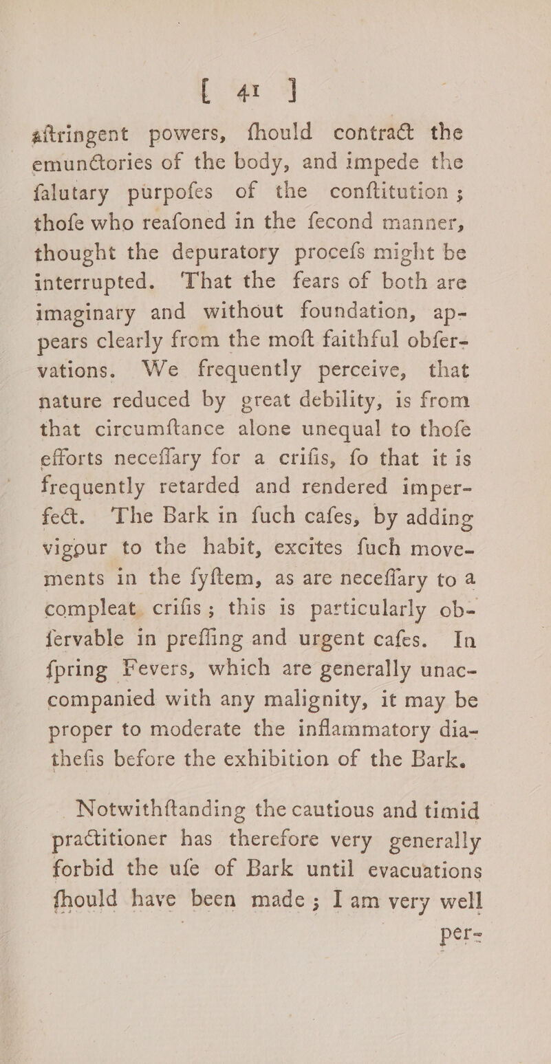 Ce. 4 aftringent powers, fhould contract the emunctories of the body, and impede the falutary purpofes of the conftitution ; thofe who reafoned in the fecond manner, thought the depuratory procefs might be interrupted. ‘That the fears of both are imaginary and without foundation, ap- pears clearly from the moft faithful obfer- vations. We frequently perceive, that nature reduced by great debility, is from that circumftance alone unequal to thofe efforts neceflary for a crifis, fo that it is frequently retarded and rendered imper- fe&. The Bark in fuch cafes, by adding vigour to the habit, excites fuch move- ments in the fyftem, as are neceffary to a compleat crifis; this is particularly ob- fervable in preffing and urgent cafes. In {pring Fevers, which are generally unac- companied with any malignity, it may be proper to moderate the inflammatory dia- thefis before the exhibition of the Bark, Notwithftanding the cautious and timid practitioner has therefore very generally forbid the ufe of Bark until evacuations fhould have been made; I am very well pers
