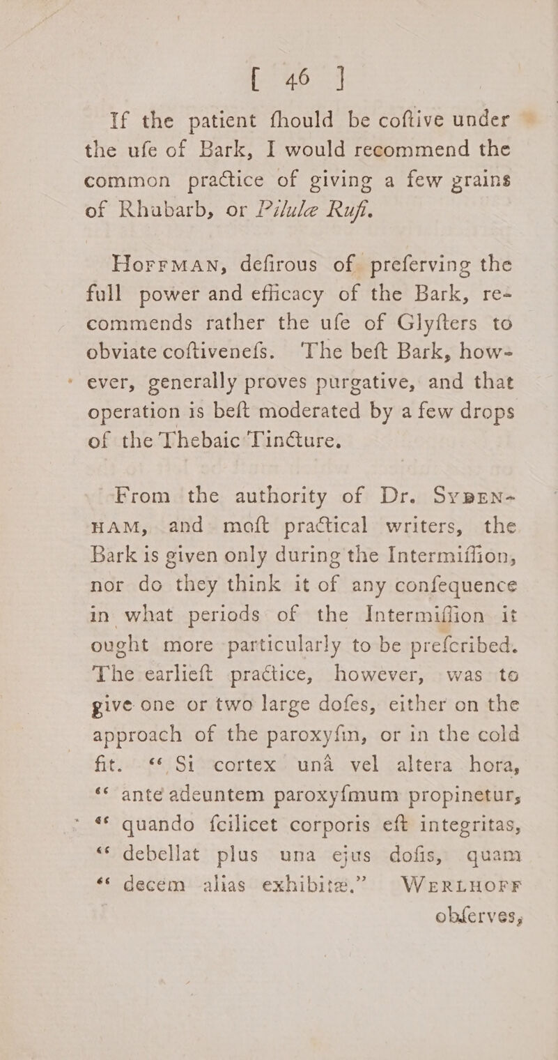 Ea ees If the patient fhould be coftive under — the ufe of Bark, I would recommend the common practice of giving a few grains of Rhabarb, or Pilule Ruf. HorrMAN, defirous of preferving the full power and efficacy of the Bark, re- commends rather the ufe of Glyfters to obviate coftivenefs. ‘The beft Bark, how- * ever, generally proves purgative, and that operation is be{t moderated by a few drops of the Thebaic Tincture. From the authority of Dr. Sypen- HAM, and maoft practical writers, the Bark is given only during the Intermiifion, nor do they think it of any confequence in what periods of the Intermiffion it ought more particularly to be preferibed. The earlieft practice, however, was to give one or two large dofes, either on the approach of the paroxyfin, or in the cold fit. €£ $i scortex. ‘una vel altera ~hora, ‘* ante adeuntem paroxy{mum propinetur, ** quando fcilicet corporis eft integritas, “‘ debellat plus una ejus dofis, quam ‘« decem alias exhibit#.” WeERLHOFF obferves;