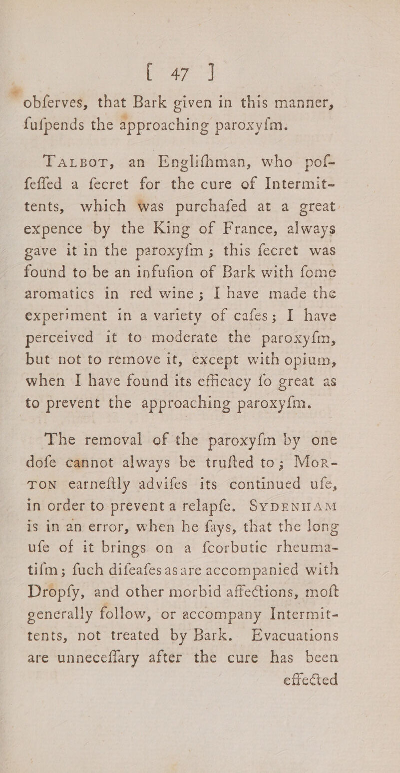 ioe rai * obferves, that Bark given in this manner, fufpends the approaching paroxyfm. TALBOT, : ati Englithman, who pof- feffed a fecret for the cure of Intermit- tents, which was purchafed at a great. expence by the King of France, always gave it in the paroxy{m; this fecret was found to be an infufion of Bark with fome aromatics in red wine; I have made the experiment in a variety of cafes; I have perceived it to moderate the paroxy{m, but not to remove it, except with opium, when I have found its efficacy fo great as to prevent the approaching paroxy{m. The removal of the paroxyf{m by one dofe cannot always be trufted to; Mor- TON earneltly advifes its continued ufe, in order to prevent a relapfe. SyDENHAM is in an error, when he fays, that the long ufe of it brings on a fcorbutic rheuma- tifm; fuch difeafesasare accompanied with Dropfy, and other morbid affections, moft generally follow, or accompany Intermit- tents, not treated by Bark. Evacuations are unneceflary after the cure has been effected