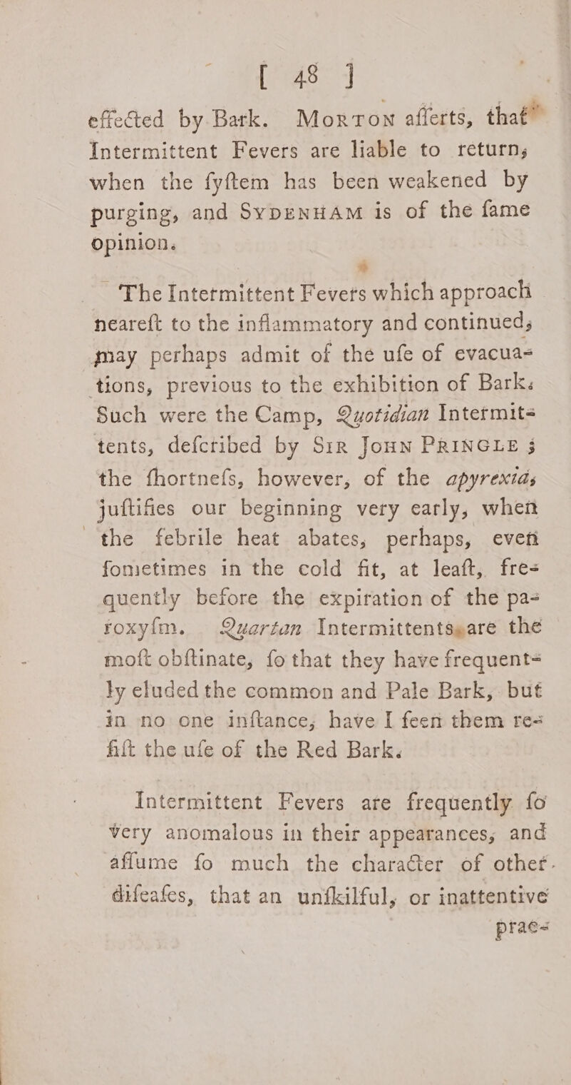 erase} effected by Bark. Morrow afferts, that” Intermittent Fevers are liable to return; when the fyftem has been weakened by purging, and SypENHAM is of the fame Opinion. * ~ The Intermittent Fevers which approach neareft to the inflammatory and continued; gay perhaps admit of the ufe of evacua- tions, previous to the exhibition of Barks Such were the Camp, Quwotidian Intermit- tents, defcribed by S1r Joun PRINGLE 3 the fhortnefs, however, of the apyrextas juftifies our beginning very early, when the febrile heat abates, perhaps, evett fonietimes in the cold fit, at leaft, fre- quently before the expiration of the pa- roxy{m. Quartan Intermittentseare the moft obftinate, fo that they have frequent= ly eluded the common and Pale Bark, but in no one inftance; have I feen them re= hilt the ufe of the Red Bark. Intermittent Fevers are frequently fo very anomalous in their appearances; and affume fo much the charaGer of other. difeafes, that an unfkilful, or inattentive prac